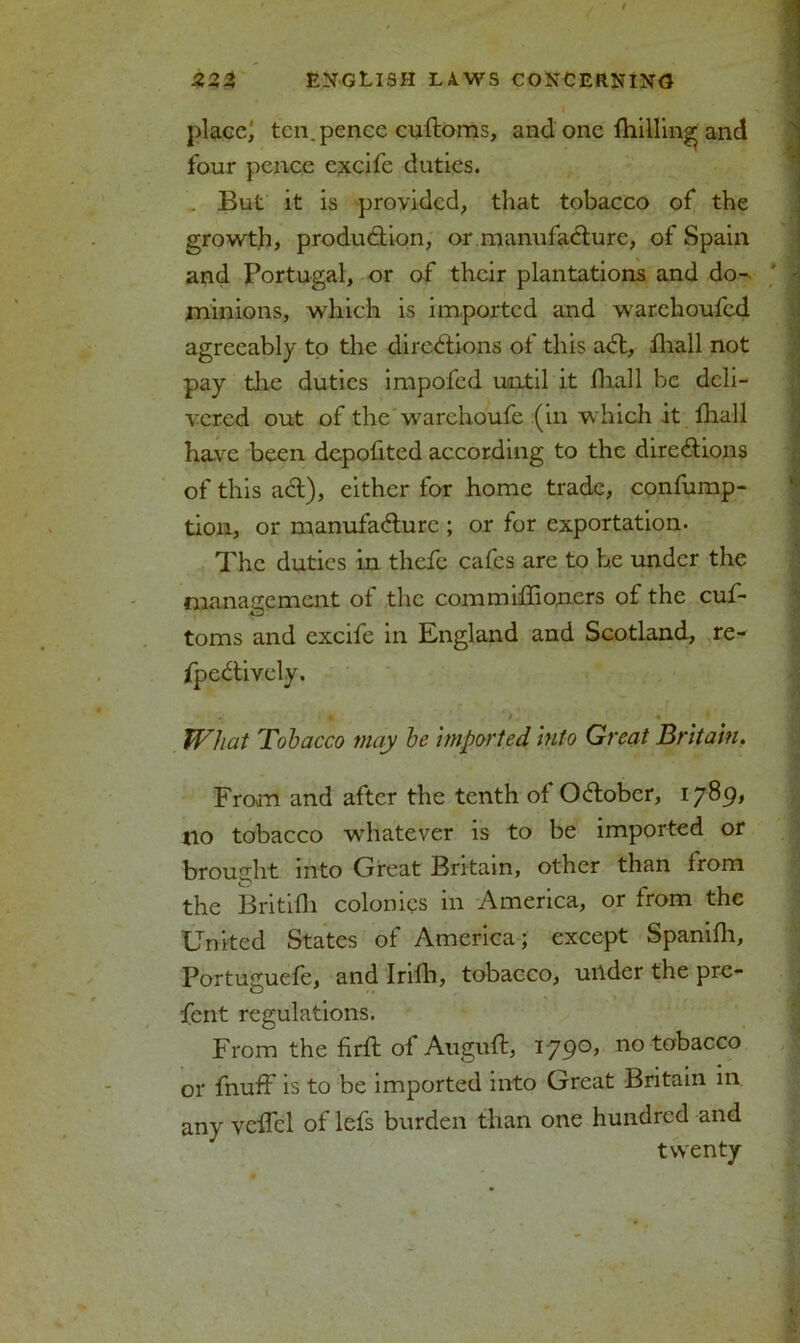 o o * -*r -r ENGLISH L A. WS CONCERNING place) ten. pence cuftoms, and one fhilling and four pence cxcife duties. . But it is provided, that tobacco of the growth, production, or manufacture, of Spain and Portugal, or of their plantations and do^ ' - minions, which is imported and warchoufcd agreeably to the directions ot this aCt, fhall not pay the duties impofed until it fhall be deli- vered out of the warehoufe (in which it fhall have been depofited according to the directions of this aCt), either for home trade, confump- tion, or manufacture ; or for exportation- The duties in thefc cafes are to be under the management of the commiflioners of the cuf- toms and excifc in England and Scotland, re- fpeCtively. m • i m JVhat Tobacco may be imported into Great Britain. From and after the tenth of October, 1789* tio tobacco whatever is to be imported or brought into Great Britain, other than from the Britifli colonies in America, or from the United States of America; except Spanifh, Portuguefe, and Irifh, tobacco, under the pre- fent regulations. From the firfl of Augnft, 1-790’ no tobacco or fnuff is to be imported into Great Britain in any veffel of lefs burden than one hundred and twenty