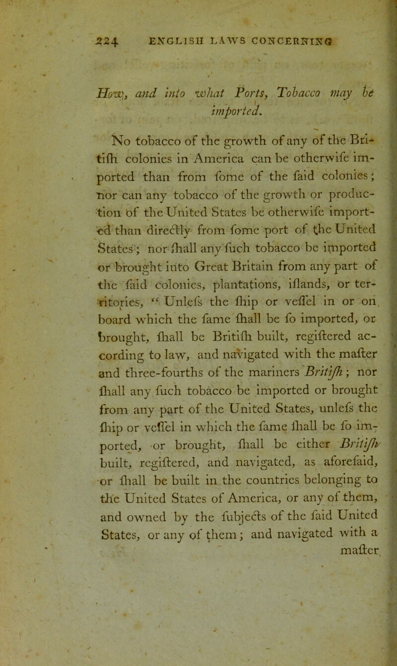 • ’ How„ and into what Ports, Tobacco may hi imported. No tobacco of the growth of any of the BrU tilh colonies in America can be otherwife im- ported than from fome of the faid colonies; nor can any tobacco of the growth or produc- tion bf the United States be otherwife import- ed than directly from fome port of the United States ; nor lhall any fuch tobacco be imported or brought into Great Britain from any part of the faid colonies, plantations, iflands, or ter- ritories, “ Unlefs the fhip or velfel in or on, board which the fame lhall be fo imported, or brought, lhall be Britilh built, regiftered ac- cording to law, and navigated with the mailer and three-fourths of the mariners Britijh ; nor lhall any fuch tobacco be imported or brought from any part of the United States, unlefs the Ihip or velfel in which the fame lliall be fo im- ported, or brought, lliall be cither Britijh built, regiftered, and navigated, as aforefaid, or lliall be built in the countries belonging to the United States of America, or any ol them, and owned by the fubjecls ol the faid United States, or any of them; and navigated with a mailer