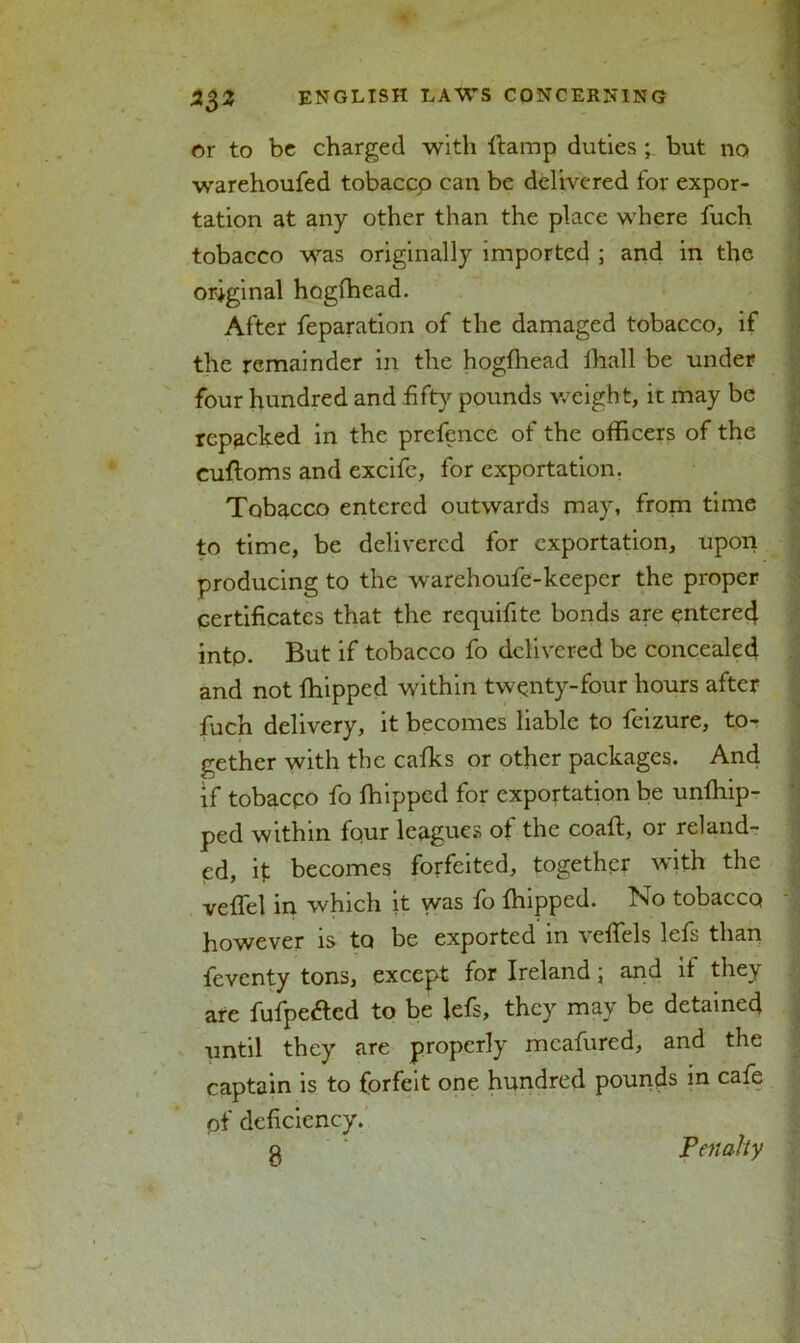 or to be charged with ftamp duties ; but no warehoufed tobaccp can be delivered for expor- tation at any other than the place where fuch tobacco was originally imported ; and in the original hogfhead. After reparation of the damaged tobacco, if the remainder in the hogfhead fhall be under four hundred and fifty pounds weight, it may be repacked in the prefence of the officers of the cuftoms and excife, for exportation. Tobacco entered outwards may, from time to time, be delivered for exportation, upon producing to the warehoufe-keeper the proper certificates that the requifite bonds are entered into. But if tobacco fo delivered be concealed and not fhipped within twenty-four hours after fuch delivery, it becomes liable to feizure, to- gether with the cafks or other packages. And if tobacco fo fhipped for exportation be unfhip- ped within four leagues of the coaft, or reland- ed, if becomes forfeited, together with the veffel in which it was fo fhipped. No tobacco however is to be exported in veffels lefs than feventy tons, except for Ireland \ and it they arc fufpe&ed to be lefs, they may be detained until they are properly mcafured, and the captain is to forfeit one hundred pounds in cafe pf deficiency.