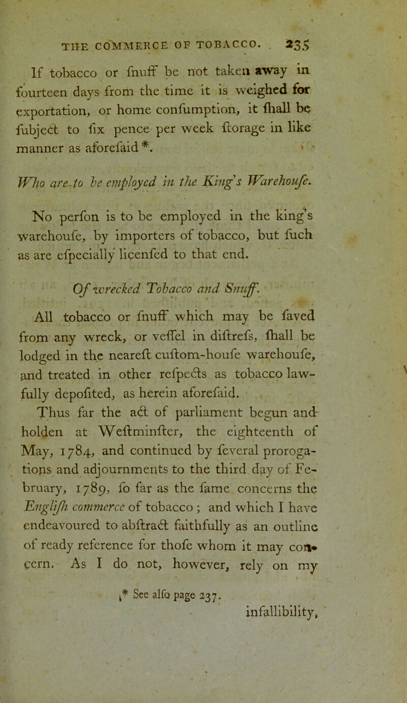 If tobacco or fnuff be not taken away in fourteen days from the time it is weighed for exportation, or home confumption, it {hall be fubjeCt to fix pence per week {forage in like manner as aforefaid *. * • Who are- to be employed in the King's Warehoufe. No perfon is to be employed in the king’s warehoufe, by importers of tobacco, but fuch as are efpecially licenfed to that end. Of zvrecked Tobacco and * ' • All tobacco or fnuff which may be faved from any wreck, or veffel in diftrefs, {hall be lodged in the neareft cuftom-houfe warehoufe, and treated in other refpedls as tobacco law- fully depofited, as herein aforefaid. Thus far the adt of parliament begun and holden at Weftminfter, the eighteenth of May, 1784, and continued by feveral proroga- tions and adjournments to the third day of Fe- bruary, 1789, fo far as the fame concerns the Engli/h commerce of tobacco ; and which I have endeavoured to abftradl faithfully as an outline of ready reference for thofe whom it may con* cern. As I do not, however, rely on my t* See alfo page 237. infallibility,