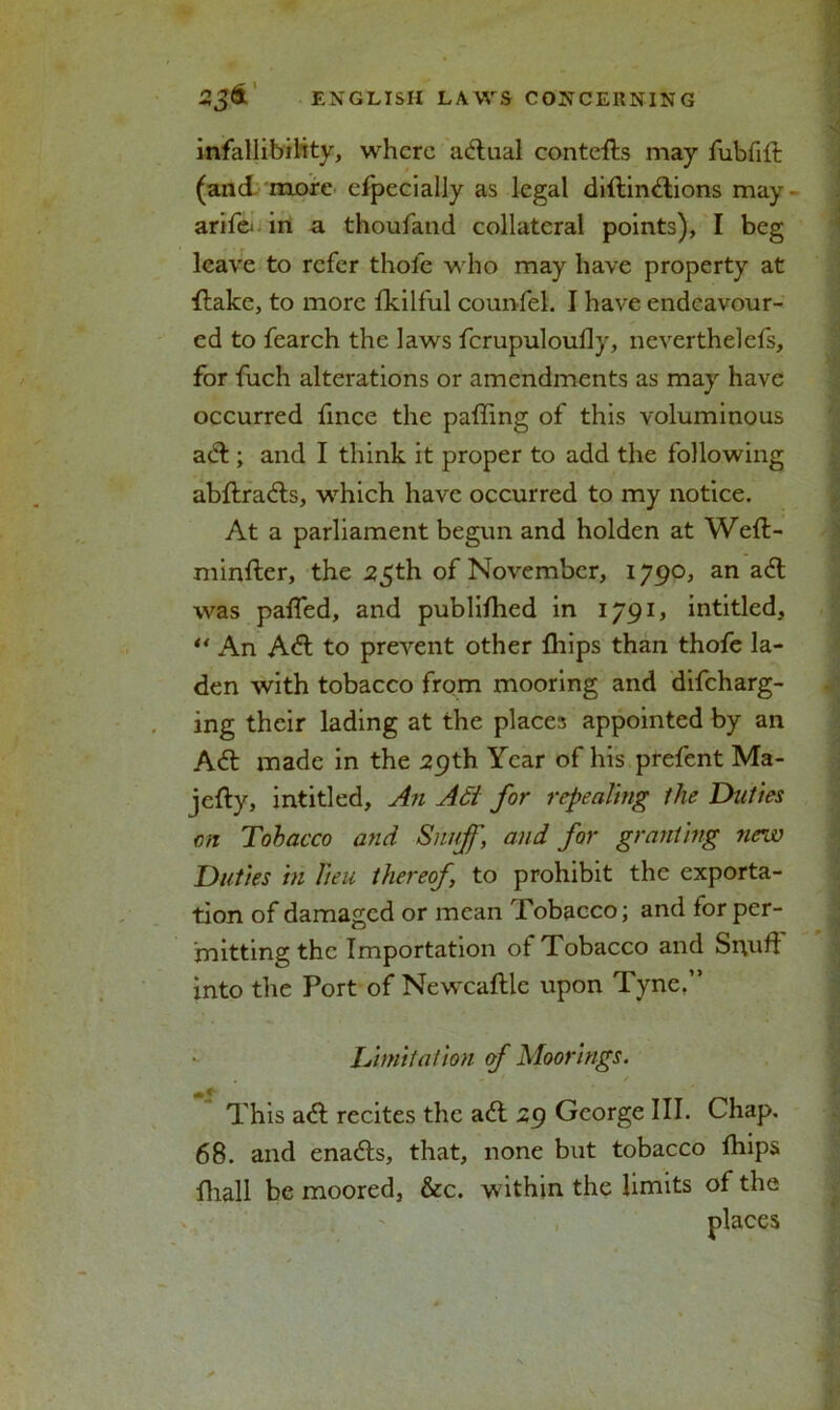 infallibility, where actual contefls may fubfift (and more clpecially as legal diflinftions may - arif& in a thoufand collateral points), I beg leave to refer thofe who may have property at flake, to more Ikilful counfel. I have endeavour- ed to fearch the laws fcrupuloutty, neverthelefs, for fuch alterations or amendments as may have occurred ttnee the palling of this voluminous aft; and I think it proper to add the following abflrafts, which have occurred to my notice. At a parliament begun and holden at Wefl- minfter, the 25th of November, 1790, an ait was patted, and publilhed in 1791, intitled, “ An Aft to prevent other fhips than thofe la- den with tobacco from mooring and difeharg- ing their lading at the places appointed by an Aft made in the 29th Year of his prefent Ma- jclly, intitled. An Adi for repealing the Duties on Tobacco and Snuff, and for granting new Duties in lieu thereof to prohibit the exporta- tion of damaged or mean Tobacco; and for per- mitting the Importation of Tobacco and Srvutt: into the Port of Newcaftle upon Tyne,” Limitation of Moorings. / This aft recites the aft 29 George III. Chap. 68. and enafts, that, none but tobacco fhips fhall be moored, &c. within the limits of the places