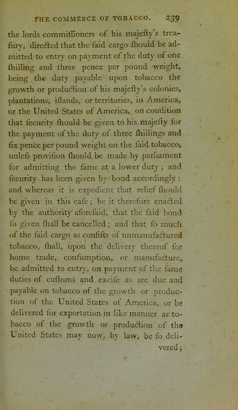 the lords commiftioners of his majefty s trea- fury, directed that the faid cargo fhould be ad- mitted to entry on payment ot the duty of one fliilling and three pence per pound weight, being the duty payable upon tobacco the growth or production of his majefty’s colonies, plantations, iflands, or territories, in America, or the United States of America, on condition that fecurity fhould be given to his majefty for the payment of the duty ot three fhillings and fix pence per pound weight on the faid tobacco, unlefs provifion fhould be made by parliament for admitting the fame at a lower duty ; and fecurity has been given by bond accordingly : and whereas it is expedient that relief fhould be given in this cafe ; be it therefore enaCtcd by the authority aforefaid, that the faid bond fo given fhall be cancelled ; and that fo much of the faid cargo as confifts of unmanufactured tobacco, fhall, upon the delivery thereof for home trade, confumption, or manufacture, be admitted to entry, on payment of the fame duties of cultoms and excife as are due and payable on tobacco of the growth or produc- tion of the United States of America, or be delivered for exportation in like manner as to- bacco of the growth or production of the United States may now, by law, be fo deli- vered ;