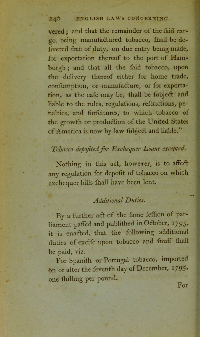 vered ; and that the remainder of the faid car- go, being manufactured tobacco, fhall be de- livered free of duty, on due entry being made, for exportation thereof to the port of Ham- burgh ; and that all the faid tobacco, upon the delivery thereof either for home trade, confumption, or manufacture, or for exporta- tion, as the cafe may be, fhall be fubjeCt and liable to the rules, regulations, reftri&ions, pe- nalties, and forfeitures, to which tobacco of the growth or production of the United States of America is now by law fubject and liable.” Tobacco depojitedfor 'Exchequer Loans excepted. Nothing in this aCt, however, is to affeCt any regulation for depofit of tobacco on which exchequer bills fhall have been lent. Additional Duties. By a further aCt of the fame feflion of par- liament palled and published in October, 1795, it is enaCted, that the following additional duties of excife upon tobacco and fnuff fhall be paid, viz. For Spanifh or Portugal tobacco, imported bn or after the feventh day of December, 1795> one fhilling per pound. For