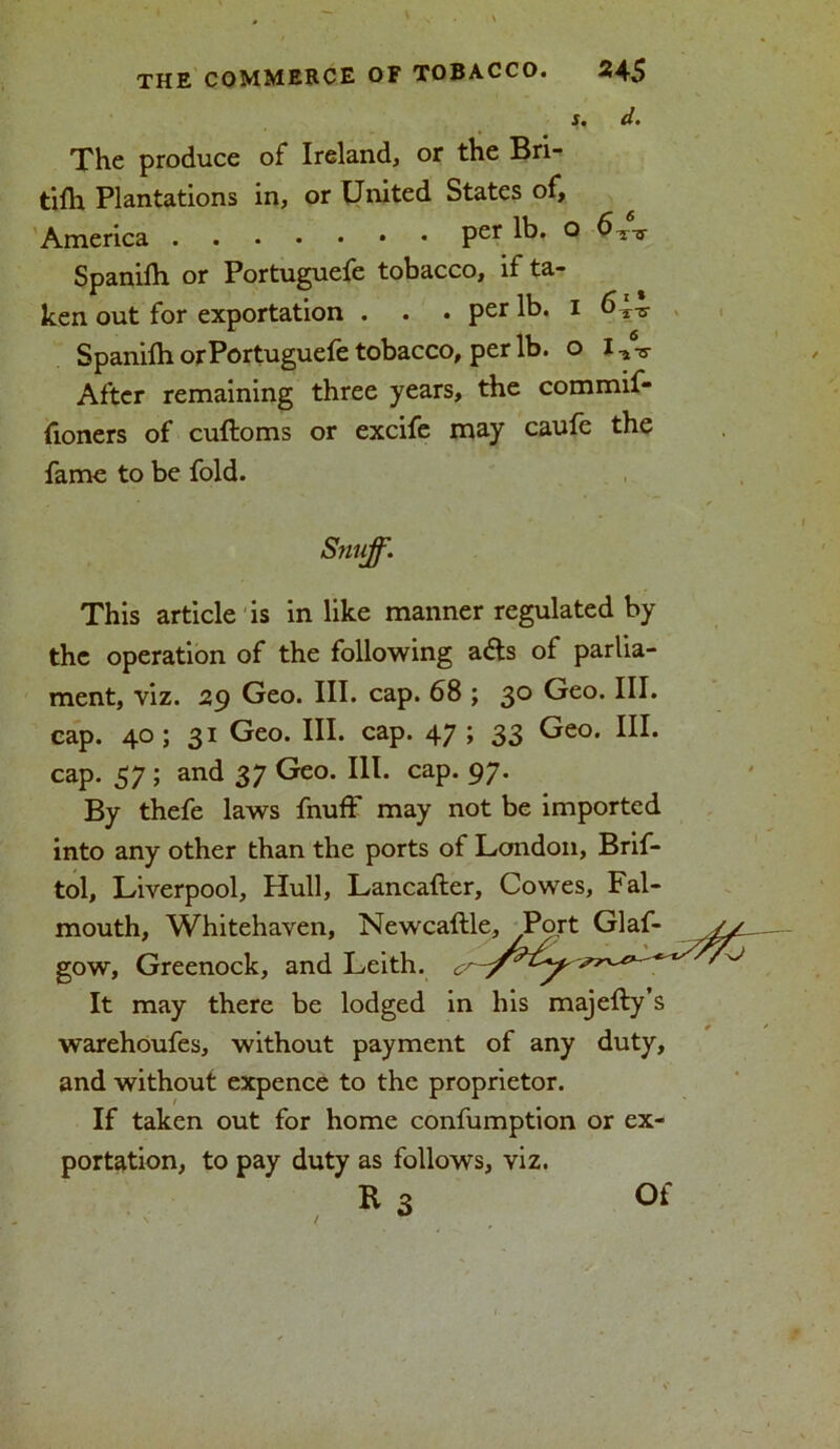s. d. The produce of Ireland, or the Bri- tifh Plantations in, or United States of, America Per lb. ° Spanilh or Portuguefe tobacco, if ta- ken out for exportation . . . per lb. i Spanifh or Portuguefe tobacco, per lb. o After remaining three years, the commif- fioners of cuftoms or excife may caufe the fame to be fold. Snuff. This article is in like manner regulated by the operation of the following adts of parlia- ment, viz. 29 Geo. III. cap. 68 ; 30 Geo. III. cap. 40 ; 31 Geo. III. cap. 47 ; 33 Geo. III. cap. 37 ; and 37 Geo. III. cap. 97. By thefe laws fnuff may not be imported into any other than the ports of London, Brif- tol, Liverpool, Hull, Lancafter, Cowes, Fal- mouth, Whitehaven, Newcaftle, Port Glaf- gow, Greenock, and Leith. It may there be lodged in his majefty’s warehoufes, without payment of any duty, and without expence to the proprietor. If taken out for home confumption or ex- portation, to pay duty as follows, viz. R 3 Of