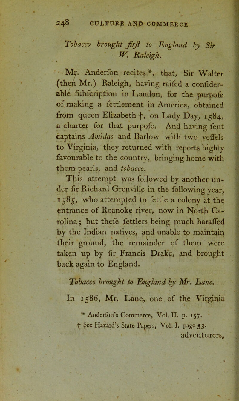 Tobacco brought firjl to England by Sir TV. Raleigh. Mf. Anderfon recites*, that, Sir Walter (theh Mr.) Raleigh, having raifed a confider- able fubfcription in London, for the purpofe of making a fettlcment in America, obtained from queen Elizabeth f, on Lady Day, 1584, a charter for that purpofe. And having fent captains Atnidas and Barlow with two veffels to Virginia, they returned with reports highly favourable to the country, bringing home with them pearls, and tobacco. This attempt was followed by another un- der fir Richard Grenville in the following year, 1585, who attempted to fettle a colony at the entrance of Roanoke river, now in North Ca- rolina ; but thefe fettlers being much harafled by the Indian natives, and unable to maintain their ground, the remainder of them were taken up by fir Francis Drake, and brought back again to England. Tobacco brought to England by Mr. Lane. In 1586, Mr. Lane, one of the Virginia V l; ' * Anderfon’s Commerce, Vol. II. p. 157. t See Hazard’s State Papers, Vol. I. page 33. adventurers.