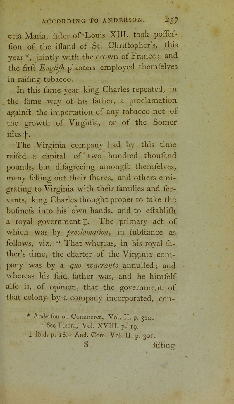 I ACCORDING TO ANDEKSON. 25/ etta Maria, filler or^Louis XIII. took pofTef- fion of the ifland of St. Chriftopher s, this year *, jointly with the crown of h ranee; and the full Englijh planters employed themfelves in raifing tobacco. In this fame year king Charles repeated, in the fame way of his father, a proclamation againfl the importation of any tobacco not of the growth of Virginia, or of the Somcr ifles j\ The Virginia company had by this time raifed a capital of two hundred thoufand pounds, but difigreeing amongfl themfelves, many felling out their fhares, and others emi- grating to Virginia with their families and fer- vants, king Charles thought proper to take the bufinefs into his own hands, and to eflablifh a royal government J. The primary adl of which was by proclamation, in fubflance as follows, viz. “ That whereas, in his royal fa- ther’s time, the charter of the Virginia com- pany was by a quo warra?ito annulled; and - whereas his faid, father was, and he himfelf alfo is, of opinion, that the government of that colony by a company incorporated, con- * Anderfon on Commerce, Vol. II. p. 310. t See Fcedra, Vol. XVIII. p. ig. I Ibid. p. 18.—And. Com. Vol. II. p. 301. S filling N