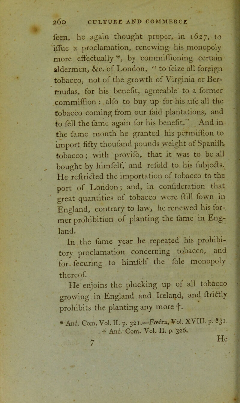 fcen, lie again thought proper, in 1627, to iffue a proclamation, renewing- his monopoly more cffe&ually by commiffioning certain aldermen, &c. of London, “ to feize all foreign tobacco, not of the growth of Virginia or Ber- mudas, for his benefit, agreeable' to a former commiffion : alfo to buy up for his ufe all the tobacco coming from our faid plantations, and to fell the fame again for his benefit.” And in the fame month he granted his pcrmiffion to import fifty thoufand pounds weight of SpanifK tobacco; with provifo, that it w'as to be all bought by himfelf, and refold to his fubjc&s. He reftriCted the importation of tobacco to the port of London; and, in confideration that ' great quantities of tobacco were ftill fown in England, contrary to law, he renewed his for- mer prohibition of planting the fame in Eng- land. In the fame year he repeated his prohibi- tory proclamation concerning tobacco, and for fecuring to himfelf the foie monopoly thereof. He enjoins the plucking up of all tobacco growing in England and Ireland, and ftriClly prohibits the planting any more f. * And. Com. Vol. II. p. 321.—Fcedra, Vol. XVIII. P- 831. t And. Com. Vol. II. p. 32^*