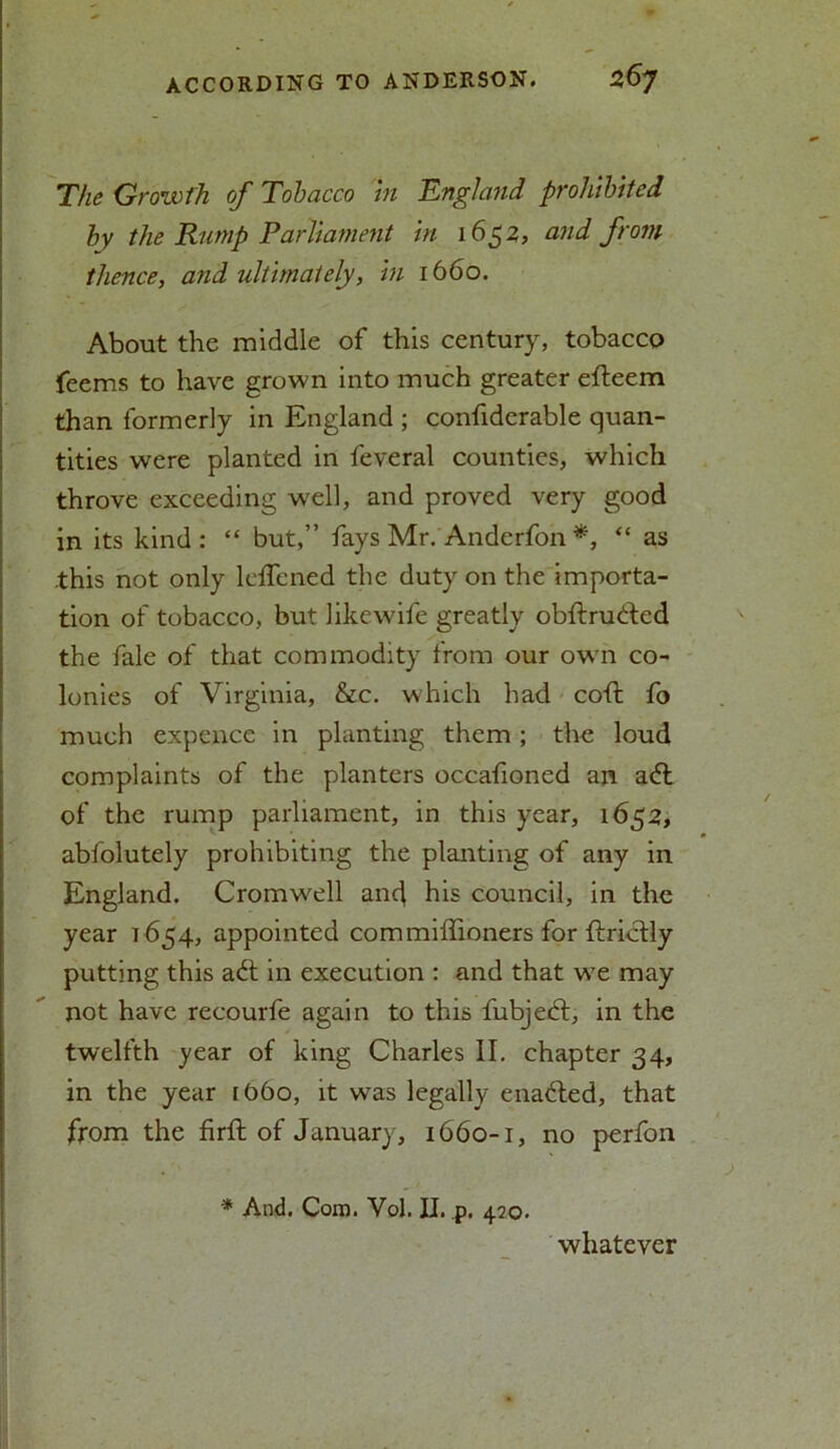 The Growth of Tobacco In England prohibited by the Rump Parliament in 1652, and from thence, and ultimately, in 1660. About the middle of this century, tobacco feems to have grown into much greater efteem than formerly in England ; confiderable quan- tities were planted in feveral counties, which throve exceeding well, and proved very good in its kind: “ but,” fays Mr. Anderfon *, “ as .this not only leffened the duty on the importa- tion of tobacco, but like wife greatly obftrudfed the fale of that commodity from our own co- lonies of Virginia, &c. which had cofl fo much expcnce in planting them; the loud complaints of the planters occafioned an adl of the rump parliament, in this year, 1652, abfolutely prohibiting the planting of any in England. Cromwell and his council, in the year 1654, appointed commiffioners for ftrictly putting this adt in execution : and that wTe may not have recourfe again to this fubjedf, in the twelfth year of king Charles II. chapter 34, in the year [06o, it was legally enadted, that from the firfl of January, 1660-1, no perfon * And. Cora. Vol. II. p. 470. whatever