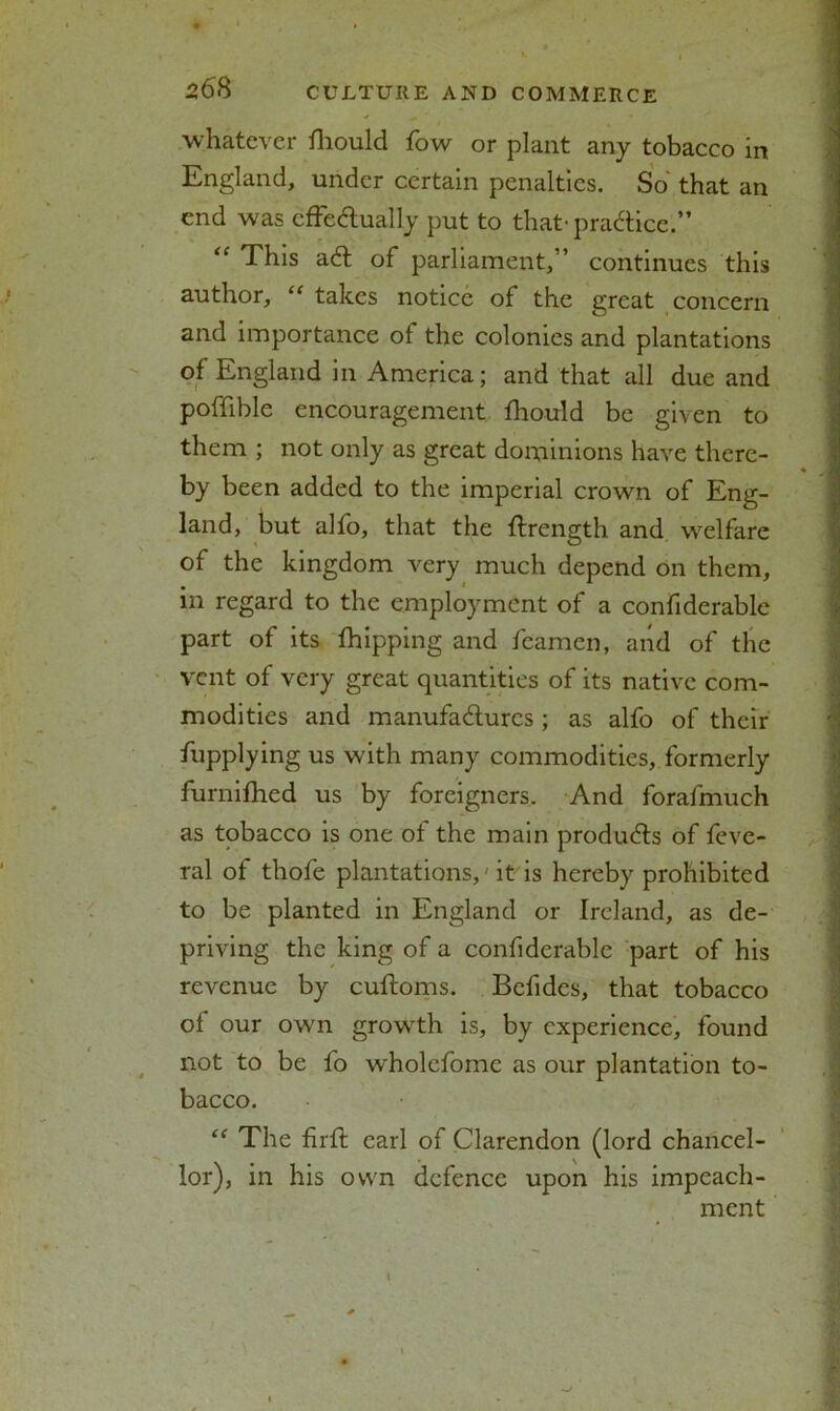 whatever fhould fow or plant any tobacco in England, under certain penalties. So that an end was effectually put to that-practice.” “ This ad of parliament,” continues this author, “ takes notice of the great concern and importance of the colonies and plantations of England in America; and that all due and poffible encouragement fhould be given to them ; not only as great dominions have there- by been added to the imperial crown of Eng- I land, but alfo, that the ftrength and welfare of the kingdom very much depend on them, in regard to the employment of a confiderable part of its fhipping and feamen, and of the vent of very great quantities of its native com- modities and manufactures; as alfo of their fupplying us with many commodities, formerly furnifhed us by foreigners. And forafmuch as tobacco is one of the main produds of feve- ral of thofe plantations,'it'is hereby prohibited to be planted in England or Ireland, as de- priving the king of a confiderable part of his revenue by cuftoms. Befides, that tobacco of our own growth is, by experience, found not to be fo wholefomc as our plantation to- bacco. “ The firfl carl of Clarendon (lord chancel- lor), in his own defence upon his impeach- ment