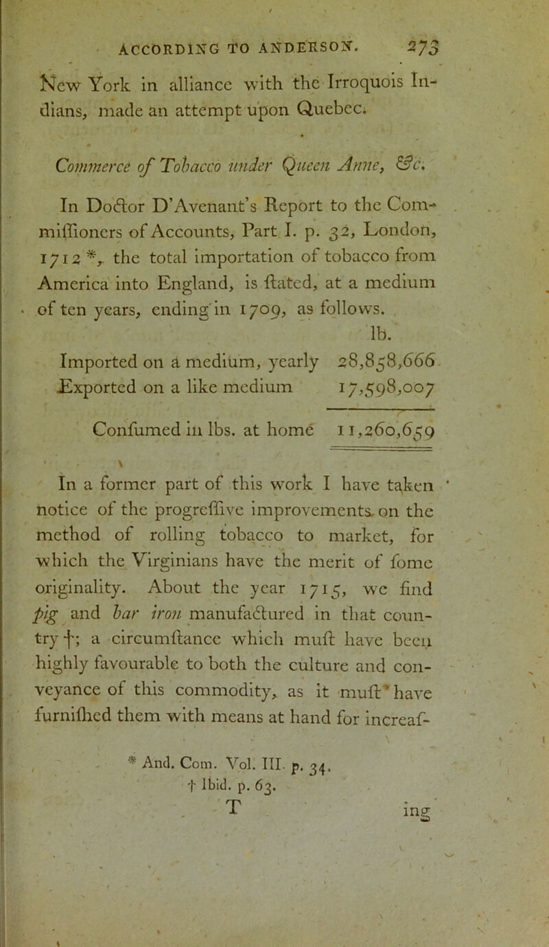 New York in alliance with the Irroquois In- dians, made an attempt upon Quebec. Commerce of Tobacco under Queen Anne, &c\ In Doctor D’Avenant’s Report to the Com- miffioners of Accounts, Part I. p. 32, London, 1712 *,• the total importation of tobacco from America into England, is Rated, at a medium • of ten years, ending in 1709, as follows. lb. Imported on a medium, yearly 28,858,666 Exported on a like medium 17,598,007 Confumed in lbs. at home 11,260,659 In a former part of this work I have tgken notice of the progreffive improvements, on the method of rolling tobacco to market, for which the Virginians have the merit of fome originality. About the year 1715, wc find pig and bar iron manufactured in that coun- try f; a circumftance which muft have been highly favourable to both the culture and con- veyance of this commodity, as it mull * have furnilhed them with means at hand for increaf- * And. Com. Vol. III. p. 34. t Ibid. p. 63.