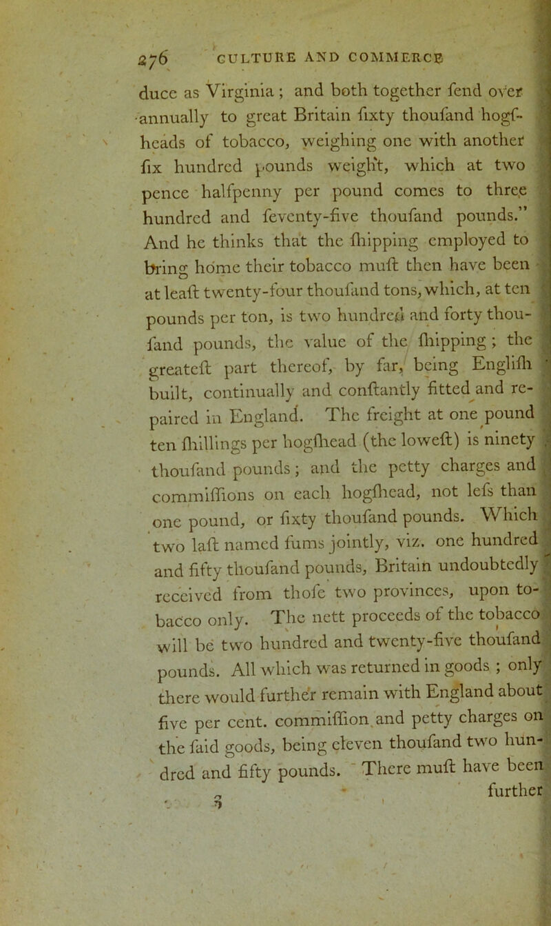 ducc as Virginia ; and both together fend over •annually to great Britain fixty thoufand hogf- hcads of tobacco, weighing one with another fix hundred pounds weight, which at two pence halfpenny per pound comes to three hundred and feventy-five thoufand pounds.” And he thinks that the ihipping employed to bring home their tobacco mull then have been at lead: twenty-four thoufand tons, which, at ten pounds per ton, is two hundred and forty thou- fand pounds, the value of the Ihipping; the greateft part thereof, by far, being Englifh built, continually and conftantly fitted and re- paired in England. The freight at one pound ten {hillings per hogfhead (the lowed;) is ninety thoufand pounds; and the petty charges and c.ommidions on each hogfhead, not lefs than one pound, or fixty thoufand pounds. Which two lad; named fums jointly, viz. one hundred | and fifty thoufand pounds, Britain undoubtedly $ received from thofe two provinces, upon to- bacco only. The nett proceeds of the tobacco will be two hundred and twenty-five thoufand pounds. All which was returned in goods ; only there would further remain with England about five per cent, commiffion and petty charges on the faid goods, being eleven thoufand two hun- dred and fifty pounds. There mult have been „ • further /