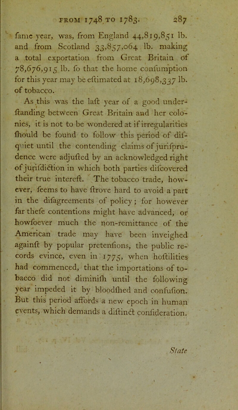 fame year, was, from England 44,819,851 lb. and from Scotland 33,857,064 lb. making a total exportation from Great Britain of 78,676,915 lb. fo that the home confumption for this year may be eftimated at 18,698,337 lb. of tobacco. As this was the laft year of a good under- ftanding between Great Britain and her colo- nies, it is not to be wondered at if irregularities fhould be found to follow this period of dif- quict until the contending claims of jurifpru- dence were adjufted by an acknowledged right of jurifdi&ion in which both parties difeovered their true intereft. The tobacco trade, how- ever, feems to have ftrove hard to avoid a part in the difagreements of policy; for however far thefe contentions might have advanced, or howfoever much the non-remittance of the American trade may have been inveighed again# by popular pretenfions, the public re- cords evince, even in 1775, when hoftilities . had commenced, that the importations of to- bacco did not diminifh until the following year impeded it by bloodfhed and confufion. But this period affords a new epoch in human events, which demands a diftin£t confideration. State