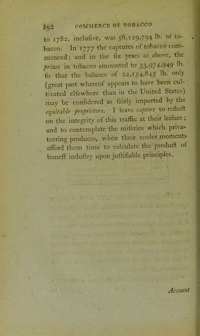 hy 'Z COMMERCE Of TOBACCO to 1782, inclusive, was 56,129,794^. of- to- * bacco. In 1777 the captures of tobacco com- menced ; and in the fix years as above, the prizes in tobacco amounted to 33,97A>949 lb* fo that the balance of 22,i54>b45 on^ (great part whereof appears to have been cul- tivated elfewherc than in the United States) may be confidered as fairly imported by the equitable proprietors. I leave captors to reflect on the integrity of this traffic at their leifure , and to contemplate the miferies which priva- teering produces, when their cooler moments^ afford them time to calculate the produd ot honeft induftry upon juftifiable principles. Account