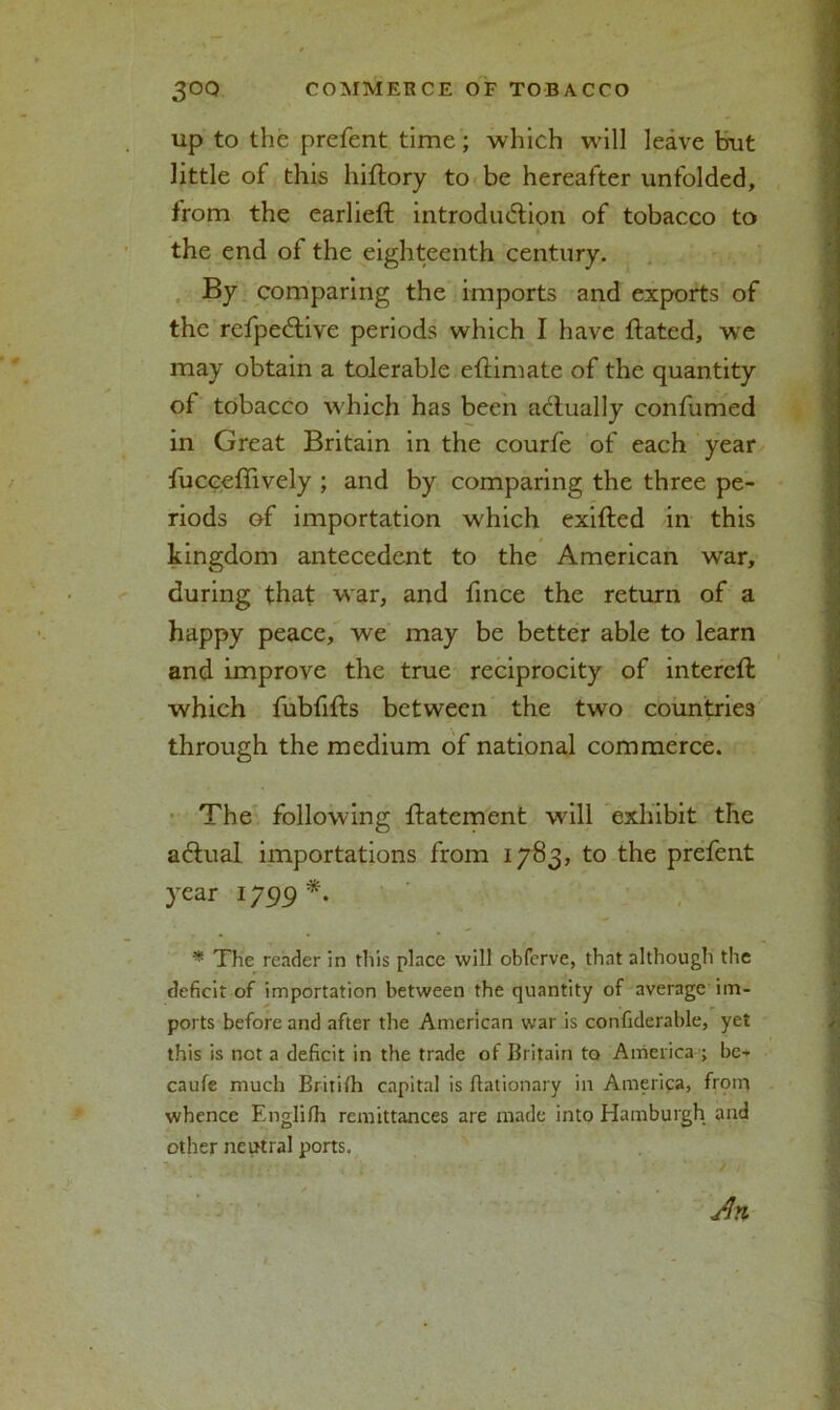 up to the prefent time; which will leave but little of this hiftory to be hereafter unfolded, from the earlieft introduction of tobacco to the end of the eighteenth century. By comparing the imports and exports of the refpeCtive periods which I have Hated, we may obtain a tolerable eflimate of the quantity of tobacco which has been actually confiimed in Great Britain in the courfe of each year fucceffively ; and by comparing the three pe- riods of importation which exitted in this kingdom antecedent to the American war, during that war, and fince the return of a happy peace, we may be better able to learn and improve the true reciprocity of intercft which fubfifts between the two countries through the medium of national commerce. The following ftatement will exhibit the aCtual importations from 1783, to the prefent year 1799 *. * The reader in this place will obferve, that although the deficit of importation between the quantity of average im- ports before and after the American war is confiderable, yet this is not a deficit in the trade of Britain to America ; be- caufe much Britifii capital is fiationary in America, froiri whence Englifh remittances are made into Hamburgh and other neutral ports.