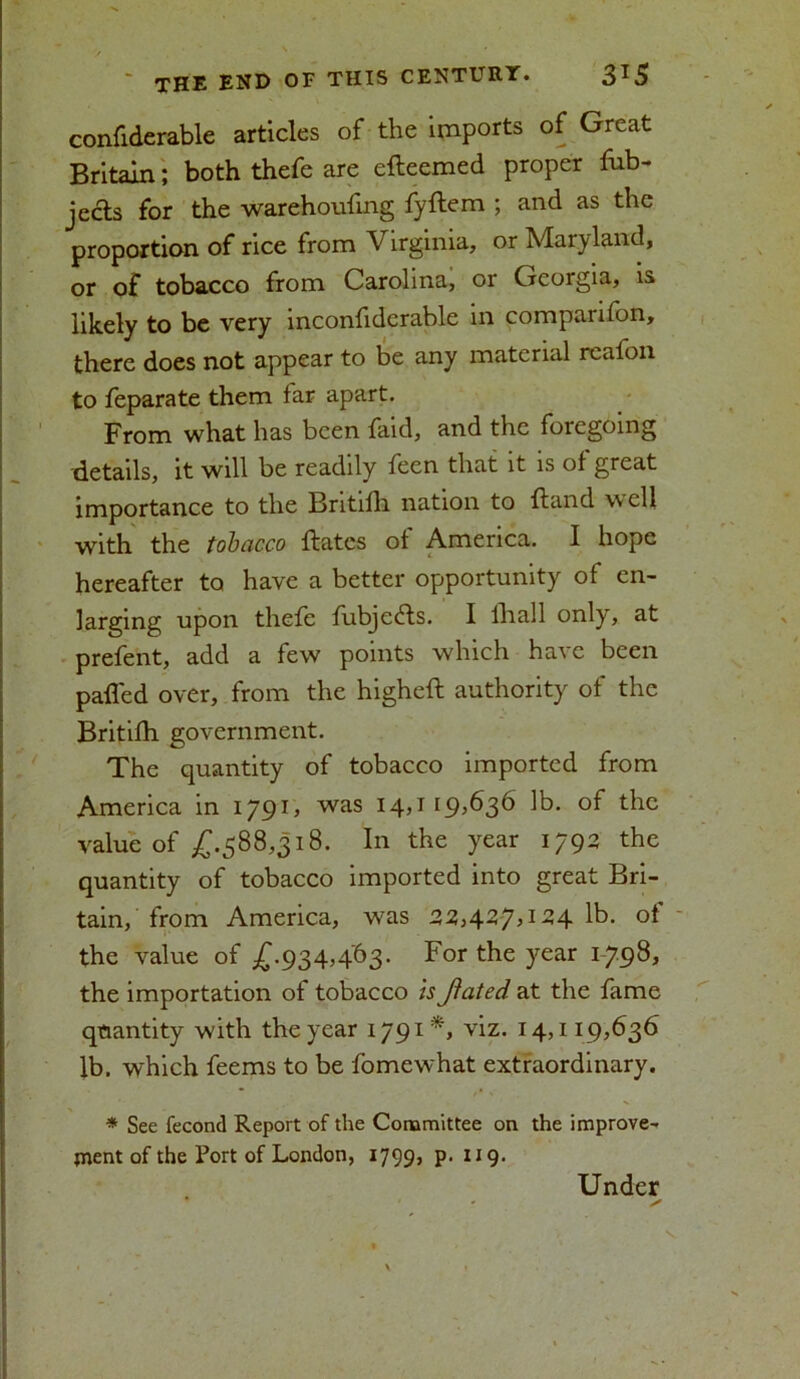 confiderable articles of the imports of Great Britain; both thefe are efteemed proper fub- jects for the warehoufing fyftem ; and as the proportion of rice from Vtrginia, or Maryland, or of tobacco from Carolina, or Georgia, is likely to be very inconfidcrable in comparifon, there does not appear to be any material reafon to feparate them far apart. From what has been faid, and the foregoing details, it will be readily feen that it is of great importance to the Britifh nation to Hand well with the tobacco {fates of America. I hope hereafter to have a better opportunity of en- larging upon thefe fubjedfs. I lliall only, at prefent, add a few points which have been palled over, from the higheff authority of the Britifh government. The quantity of tobacco imported from America in 1791, was 14,1 19,636 lb. of the value of £.588,318. In the year 1792 the quantity of tobacco imported into great Bri- tain, from America, was 22,427,124 lb. of the value of £.934,463. For the year 1798, the importation of tobacco is Jiated at the fame quantity with the year 1791*, viz. 14,119,636 lb. which feems to be fomewhat extraordinary. * See fecond Report of the Committee on the improve- ment of the Port of London, 1799, p. 119. Under