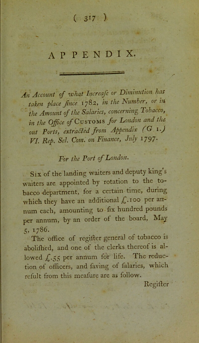 ( 3'7 ) / % A P P E N D I X. Account of what Increafe or Diminution has taken place fince 1782, in the Number, or hi the Amount of the Salaries, concerning Tobacco, in the Office of Customs for London and the out Ports, extracted from Appendix (G 1.) VI. Rep. Sel. Com. on Finance, July 1797. For the Port of London. Six of the landing waiters and deputy king’s waiters are appointed by rotation to the to- bacco department, for a certain time, during which they have an additional f. 100 per an- num each, amounting to fix hundred pounds per annum, by an order ot the board, May 5, 1786. The office of regiiler general of tobacco is abolifhed, and one of the clerks thereof is al- lowed £.55 per annum for life. The reduc- tion of officers, and faving of falaries, which reful t from this meafure are as follow. Regifter