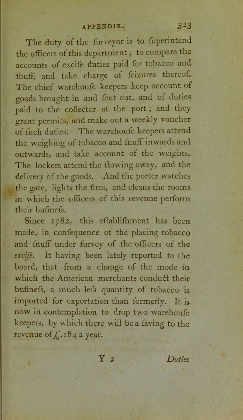 The duty of the ffirveyor is to fuperintend the officers of this department; to compare the accounts of excife duties paid for tobacco and fnuff; and take charge of feizures thereof. The chief warehoufc keepers keep account of goods brought in and fent out, and of duties paid to the collector at the port ; and they grant permits, and make out a weekly voucher of fuch duties. The warehoufe keepers attend the weighing of tobacco and fnuff inwards and outwards, and take account of the weights. The lockers attend the flowing away, and the delivery of the goods. And the porter watches the gate, lights the fires, and cleans the rooms in which the officers of this revenue perform their bufinefs. Since 1783, this eftablifhment has been made, in confequence of the placing tobacco and fnuff under furvey of the officers of the excife. It having been lately reported to the board, that from a change of the mode in which the American merchants conduff their bufinefs, a much lefs quantity of tobacco is imported for exportation than formerly. It is now in contemplation to drop two warehoufe keepers, by w hich there will be a faving to the revenue of£.1843 year. Y 2 Duties