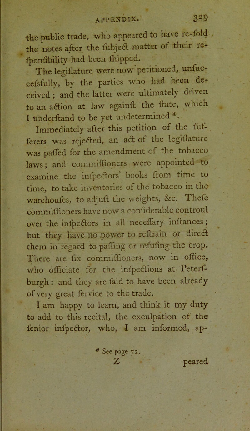 the public trade, who appeared to have re-fold the notes after the fubjed matter of their re- fponfibility had been ihipped. The legiflature were now'petitioned, unfuc- cefsfully, by the parties who had been de- ceived ; and the latter were ultimately driven, to an action at law againft the ftate, which I underftand to be yet undetermined Immediately after this petition of the fuf- ferers was rejedted, an aft of the legiilaturc was palled for the amendment ot the tobacco laws; and commiffioners were appointed to examine the mfpedtors books from time to time, to take inventories of the tobacco in the warehoufes, to adjuft the weights, &c. Thefe commiffioners have now a confiderable controul over the infpe£tors in all necelfary affiances; but they, have no .power to rcltrain or dire6t them in regard to paffing or retufmg the crop. There are lix commiffioners, now in office, who officiate for the infpedlions at Peterf- burgh : and they are faid to have been already of very great fervice to the trade. I am happy to learn, and think it my duty to add to this recital, the exculpation of the fenior infpedtor, who, I am informed, ap- * See page 72. Z •  peared