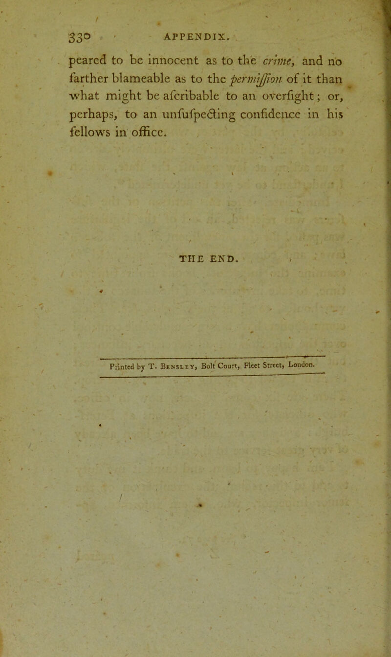 peared to be innocent as to the crime, and no farther blameable as to the pcrmijjion of it than what might be afcribable to an overfight; or, perhaps, to an unfufpecting confidence in his fellows in office. THE END. Printed by T. Bensley, Bolt Court, Fleet Street, London.