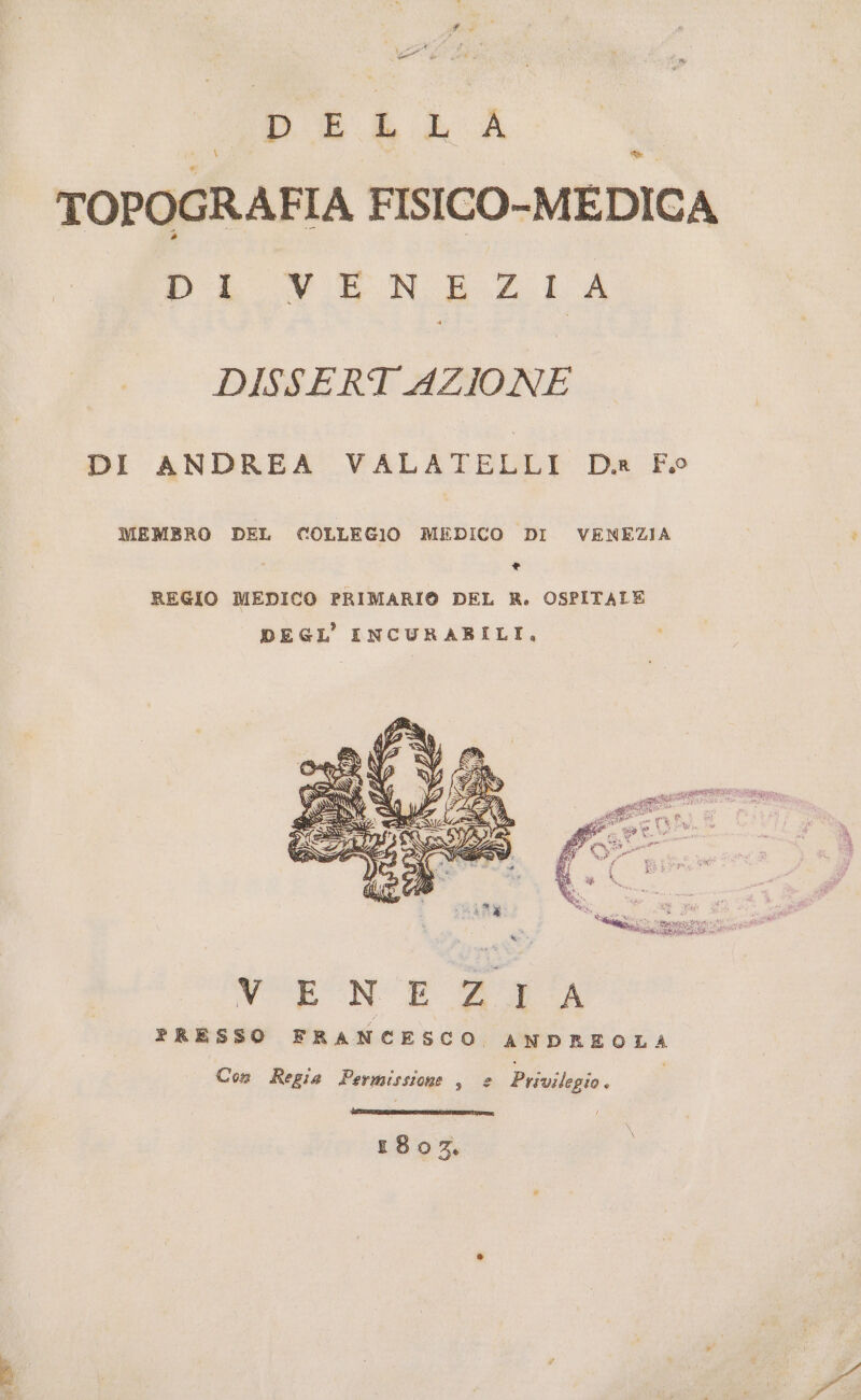 fd Meg vii PELLA i \ bi TOPOGRAFIA FISICO-MEDICA DA_VENEZI A DISSERT AZIONE DI ANDREA VALATELLI D. Fo MEMBRO DEL COLLEGIO MEDICO DI VENEZIA * REGIO MEDICO PRIMARI® DEL R. OSPITALE DEGL' INCURABILI, Verne #2 A PRESSO FRANCESCO ANDREOLA Con Regia Permissione , e Privilegio. EE IERN SERTI ponaI 1807.