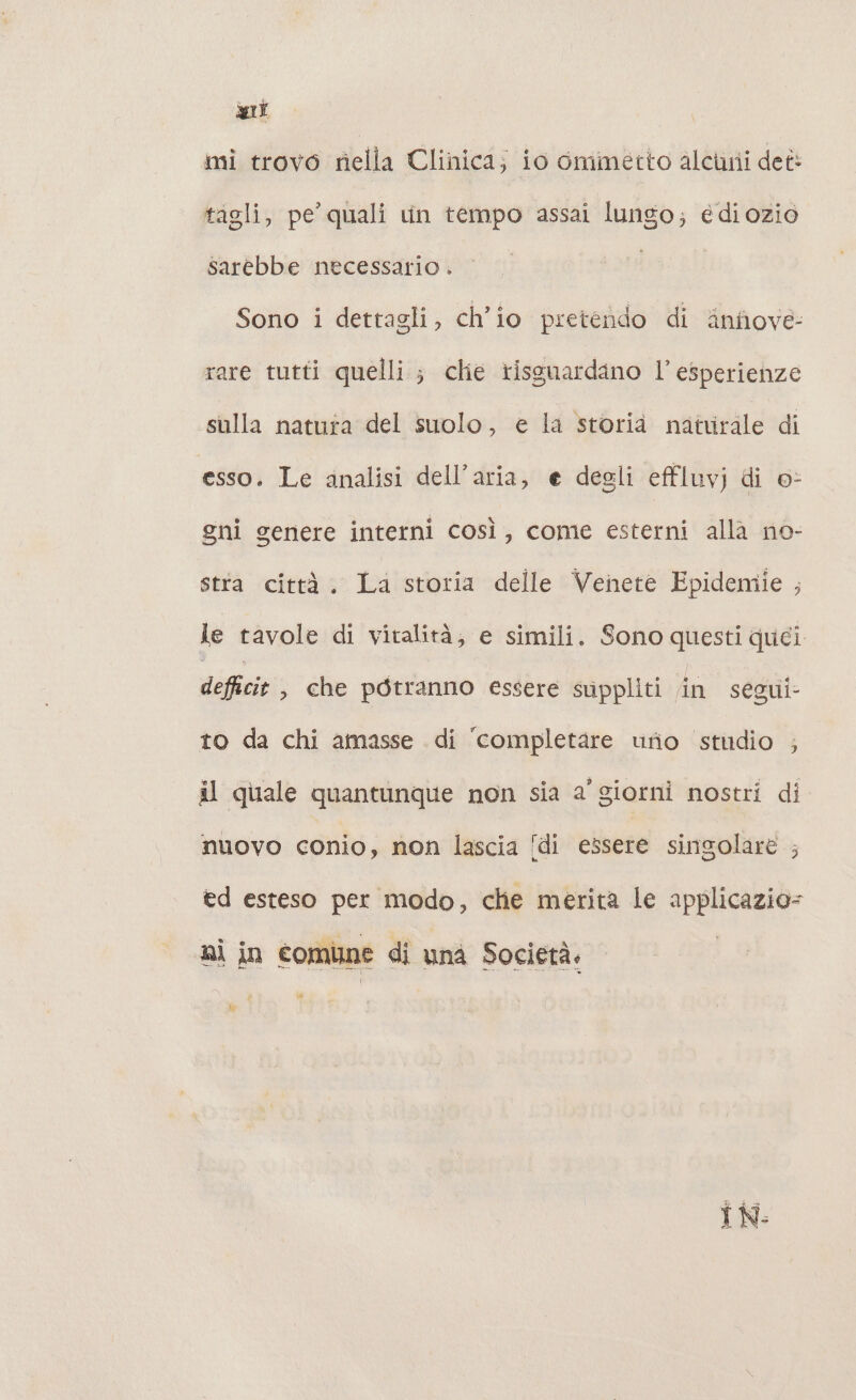 tagli, pe’ quali un tempo assai lungo; édiozio sarebbe necessario . Sono i dettagli, ch'io pretendo di ‘infiove- rare tutti quelli; clie rissuardano l’ esperienze sulla natura del suolo, e la storia natvirale di esso. Le analisi dell’aria, e degli effluvj di o- gni genere interni così, come esterni alla no- stta città. La storia delle Venete Epidemie , le tavole di vitalità, e simili. Sono RTS quei defficie , che potranno essere suppliti in segui- to da chi amasse di ‘completare urio stidio ; il quale quantunque non sia a' giorni nostri di nuovo conio, non lascia di essere singolare ; ed esteso per modo, che merita le applicazio= IN