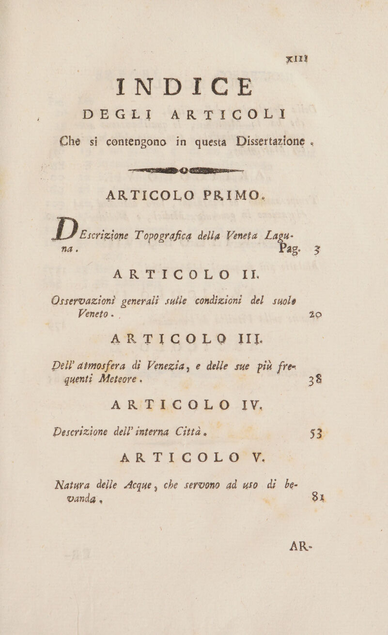 INDICE DIGI RTICOLDI ARTICOLO PRIMO. D Escrizione Topografica della Veneta Lagu- na è ARTICO LO IL Osservazioni generali sulle condizioni del suolo Veneto. . ARTICOLO III Dell atmosfera di Venezia, e delle sue più free quenti Meteore . | ARTICOLO IV. Descrizione dell’ interna Città. ARTLCOL OP Natura delle Acque, che servono ad uso di be- vanda , | 20 53 SI