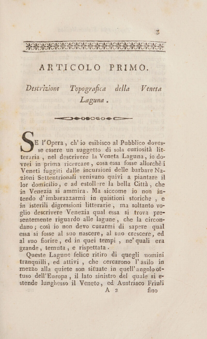 5 ARTICOLO PRIMO. Descrizione Topografica della Venera Laguna . pete IDR LI € E l'Opera, ch'io esibisco al Pubblico dovess se essere un suggetto di sola curiosità lit- teraria , nel descrivere la Veneta Laguna, io do- vrei in prima ricercare, cosa essa fosse allorchè i Veneti fuggiti dalle incursioni delle barbare Na- zioni Settentrionali venivano quivi a piantare il lor domicilio, e ad estollere la bella Città, che jin Venezia si ammira. Ma siccome io non in- tendo d’imbarazzarmi in quistioni storiche , e in isterili digressioni litterarie, ma soltanto vo- glio descrivere Venezia qual essa si trova pre» sentemente riguardo alle lagune, che la circon- dano; così io non devo curarmi di sapere qual essa si fosse al suo nascere; al suo crescere, ed al suo fiorire, ed in quei tempi , ne’ quali era grande, temuta, e rispettata. Queste Lagune felice ritiro di quegli nomini tranquilli, ed attivi, che cercarono l'asilo in mezzo alla quiete son sifuate in quell’angolo ot- tuso dell'Europa , il lato sinistro del quale si e- stende lunghesso il Veneto, ed Austriaco Friuli 2 fino