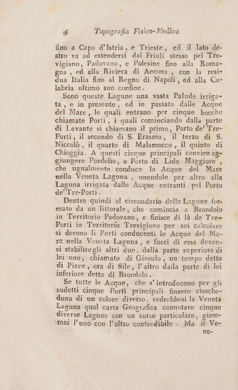 754 Topografia Fisico- Medica fino a Capo d’Istria, e Trieste, ed il lato de- stro va ad estendersi dal Friuli stesso pel Tre- vigiano, Padovano, e Polesine fino alla Roma= gna , ed alla Riviera di Ancona, con la resi- dua Italia fino al Regno di Napoli, ed alla Ca- labria ultimo suo confine. Sono queste Lagune una vasta Palude irriga» ta, e in presente, ed in passato dalle Acque del Mare, le quali entrano. per cinque bocche chiamate Porti, i quali cominciando dalla parte di Levante si chiamano il primo, Porto de’ Tre- Porti, il secondo di S. Erasmo, il terzo di S. Niccolò , il quarto di Malamocco, il quinto di Chioggia. A questi cinque principali convien ag- giungere Pordelio, o Porto di Lido Maggiore , che ugualmente conduce le Acque del Mare nella Veneta Laguna , unendole peraltro. alla Laguna irrigata dalle Acque . entranti. pel Porto de’Tre-Portì:. Dentro quindi al circondario delle Lagune for- mato da un littorale, che comincia a Brondolo in Territorio Padovano, e finisce di là de’ Tre= Porti in Territorio Trevigiano per sei calcolare sì devono li Porti conducenti le Acque :del Ma- re nella Veneta Laguna, e fuori di essa devon- sì stabiliregli altri due, dalla parte superiore di lei \uno, chiamato di Giesulo, un:tempo detto di Piave, ora di Sile, l’altro dalla parte di lei inferiore detto di Brondolo . | Se tutte le Acque, che s’introducono per gli sudetti cinque Porti principali fossero ciasche- duna di un colore diverso, vedrebbesi la Veneta Laguna qual carta Geografica connotare cinque diverse Lagune con un corso particolare, giam- mai l’uno con l'altro confondibile . Ma il'Ve- ne