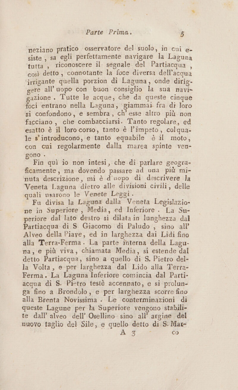 neziano pratico osservatore del suolo, in cui e- siste, sa egli perfettamente navigare la Laguna tutta , riconoscere il. segnale del Partiacqua , così detto, connotante la foce diversa dell’acqua ‘irrigante quella porzion di Laguna, onde dirig- gere all’ uopo con buon consiglio la sua navi» gazione . l'utte le acque, che da queste cinque foci entrano nella Laguna, ‘giammai. fra di loro si confondono, e sembra, ch’esse altro più. non facciano, che combacciarsi. Tanto regolare, ed esatto è il loro corso, tanto è l’impeto, colqua- le s' introducono, e tanto equabile è il moto, con cui regolarmente dalla marea spinte ven- gono . | Fin quì io non intesi, che di parlare geogra- ficamente, ma dovendo passare ad una più mi- ‘nuta descrizione, mi è d'uopo di descrivere la Veneta Laguna dietro alle divisioni civili, delle quali usarono le Venete Leggi. Fu divisa la Laguna dalla Veneta Legislazio» ne in Superiore , Media, ed Inferiore. La Su- periore dal lato destro si dilata in lunghezza dal Partiacqua di S. Giacomo di Paludo , sino all’ Alveo della Piave, ed in larghezza dai Lidi fino alla Terra-Ferma. La parte interna della Lagu- na, e più viva, chiamata Media, si estende dal detto Partiacqua, sino a quello di S. Pietro del- la Volta, e per larghezza dal Lido alla Terra- Ferma. La Laguna Inferiore comincia dal Parti- acqua di S. Pietro testè accennato, e si prolun- ga fino a Brondolo, e per larghezza scorre fino alla Brenta Novissima . Le conterminazioni di queste Lagune per la Superiore vengono stabili» te dall’ alveo dell’ Osellino. sino all’ argine del nuovo taglio del Sile, e quello detto di S. Max- 4: I, Rc co