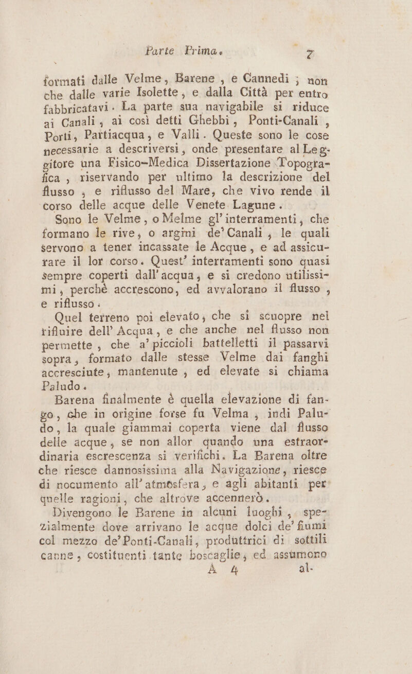 v Parte Prima. > formati dalle Velme, Barene , e Cannedì ; non che dalle varie Isolette , e dalla Città per entro fabbricatavi. La parte sua navigabile si riduce ai Canali; ai così detti Ghebbi, Ponti-Canali , Porti, Partiacqua; e Valli. Queste sono le cose necessarie a descriversi, onde presentare al Le g- gitore una Fisico-Medica Dissertazione ‘T'opogra= fica, riservando per ultimo la descrizione del flusso , e riflusso del Mare, che vivo rende il corso delle acque delle Venete. Lasune. Sono le Velme, o Melme gl’interramenti, che formano le rive, o argini de’ Canali; le quali servono a tener incassate le Acque, e ad assicu- rare il lor corso. Quest’ intertamenti sono quasi sempre coperti dall'acqua; e si credono utilissi- mi; perchè accrescono, ed avvalorano il flusso , e riflusso i Quel terreno poi elevato; che si scuopre nel rifuire dell’ Acqua, e che anche nel flusso non permette , che a’ piccioli battelletti il passarvi sopra; formato dalle stesse Velme dai fanghi accresciute, mantenute ; ed elevate si chiama Raluda&amp;: ‘i Barena finalmente è quella elevazione di fan- go, Ghe in origine forse fu Velma ; indi Palu- do, la quale giammai coperta viene dal flusso delle acque; se non allor quando una estraore dinaria escrescenza si verifichi. La Barena oltre che riesce dannosissima alla Navigazione, riesce di nocumento all’atm&amp;sfera, e agli abitanti per’ quelle ragioni, che altrove accennerò. Divengono le Barene in alcuni iuoghi,. spe- zialmente dove arrivano le acque dolci de’ fiumi col mezzo de’Ponti-Canali, produttrici di sottili canne, costituenti. tante boscaglie; ed assumono Àà 4 al-