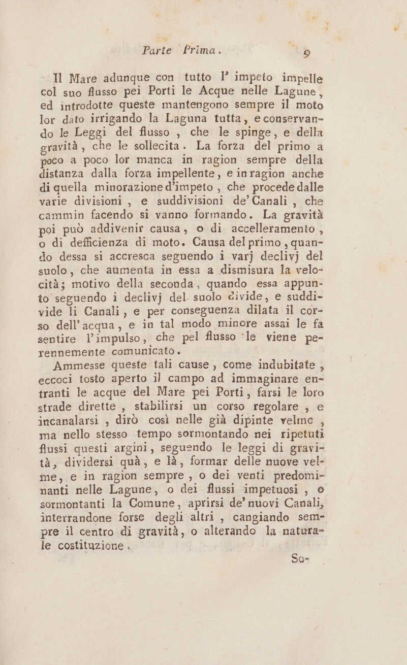 Il Mare adanque con tutto l’ impeto impelle col suo flusso pei Porti le Acque nelle Lagune, ed introdotte queste mantengono sempre il moto lor dato irrigando la Laguna tutta, e conservan- do le Leggi del flusso , che le spinge, e della gravità, che le sollecita. La forza del primo a poco a poco lor manca in ragion sempre della distanza dalla forza impellente, e inragion anche di quella minorazione d’impeto , che procede dalle varie divisioni, e suddivisioni de’ Canali, che cammin facendo si vanno formando. La gravità poi può addivenir causa, © di accelleramento , o di defficienza di moto. Causa del primo , quan» do dessa si accresca seguendo i varj declivj del suolo, che aumenta in essa a dismisura la velo- cità; motivo della seconda, quando essa appun- to seguendo i declivj del. suolo divide, e suddi- vide li Canali, e per conseguenza dilata il cor- so dell’acqua, e in tal modo minore assai le fa sentire l'impulso, che pel flusso ‘le viene pe- rennemente comunicato. Ammesse queste tali cause , come indubitate , eccoci tosto aperto il campo ad immaginare en- tranti le acque del Mare pei Porti, farsi le loro strade dirette , stabilirsi un corso regolare , e incanalarsi , dirò così nelle già dipinte velme , ma nello stesso tempo sormontando nei ripetuti flussi questi argini, seguendo le leggi di gravi- tà, dividersi quà, e là, formar delle nuove vel- me, e in ragion sempre , 0 dei venti predomi- nanti nelle Lagune, o dei flussi impetuosi , © sormontanti la Comune, aprirsi de’ nuovi Canali, interrandone forse degli altri , cangiando sem- pre il centro di gravità, o alterando la natura- le costituzione . fl So