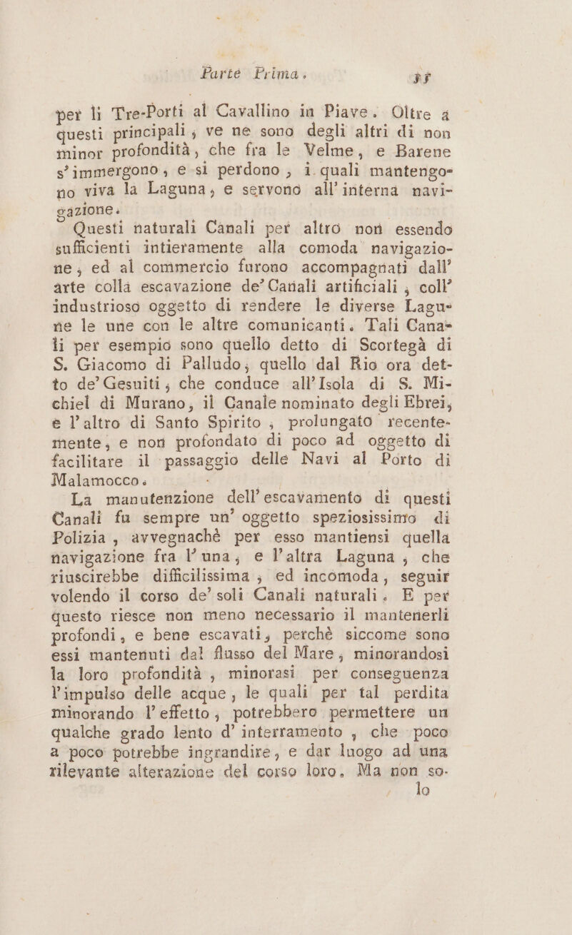 per li Tre-Porti al Cavallino in Piave. Oltre a questi principali ; ve ne sono degli altri di non minor profondità, che fra le Velme, e Barene s'immergono , e sì perdono ;, i quali mantengo» no viva la Laguna, e servono all’interna navi- gazione | Epi Questi naturali Canali per altro nor essendo sufficienti intieramente alla comoda navigazio- ne; ed al commercio furono accompagyrati dall’ arte colla escavazione de’Cariali artificiali } coll’ industrioso oggetto di rendere le diverse Lagu ne le une con le altre comunicanti. Tali Cana» li per esempio sono quello detto di Scortegà di S. Giacomo di Palludo; quello dal Rio ora det- to de’ Gesuiti; che conduce all’Isola di S. Mi- chiel di Murano; il Canale nominato degli Ebrei, e l’altro di Santo Spirito ; prolungato recente- mente, e non profondato di poco ad oggetto di facilitare il passaggio delle Navi al Porto di Malamocco. shrtD 18 - sat Cr La manutenzione dell’ escavamento di questi Canali fu sempre un’ oggetto speziosissimo di Polizia, avvegnaché per esso mantiensi quella navigazione fra luna; e l’altra Laguna ; che riuscirebbe difficilissima ; ed incomoda, seguir volendo il corso de’ soli Canali naturali. E per questo riesce non meno necessario il mantenerli profondi, e bene escavati, petchè siccome sono essi mantenuti dal flusso del Mare; minorandosi la loro profondità, minorasi per conseguenza l’impulso delle acque, le quali per tal perdita minorando l’ effetto; potrebbero permettere un qualche grado lento d’ interramento , che poco a poco potrebbe ingrandire, e dar Inogo ad una rilevante alterazione del corso loro. Ma pe so.
