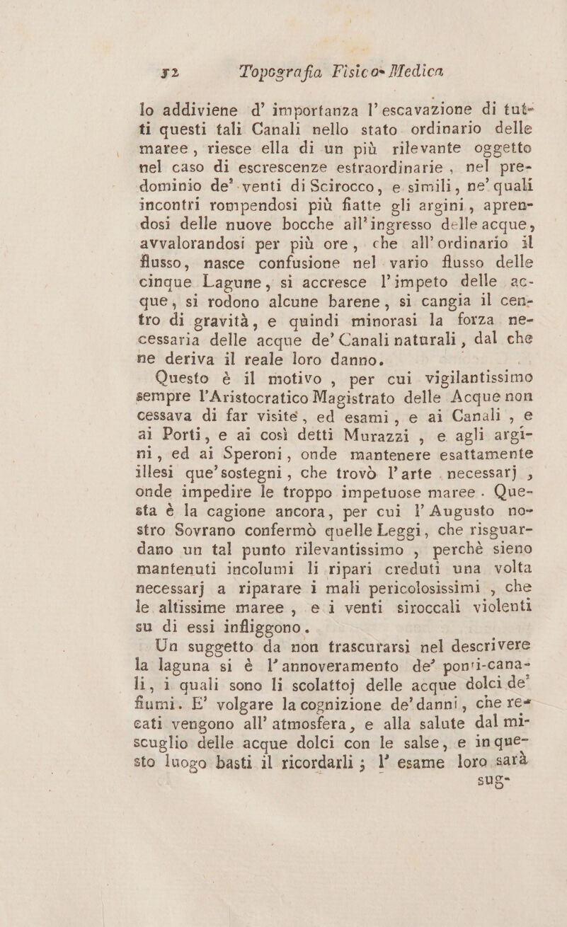 lo addiviene ‘d’ importanza l’ escavazione di tut- ti questi tali Canali nello stato. ordinario delle maree , riesce ella di un più rilevante oggetto nel caso di escrescenze estraordinarie , nel pre- dominio de’ .venti di Scirocco, e simili, ne’ quali incontri rompendosi più fiatte gli argini, apren- dosi delle nuove bocche all'ingresso delle acque, avvalorandosi per più ore, che all’ordinario il flusso, nasce confusione nel. vario flusso delle cinque Lagune, si accresce l’impeto delle ac- que, si rodono alcune barene, si cangia il cen- tro di gravità, e quindi minorasi la forza. ne- cessaria delle acque de’ Canali naturali, dal che ne deriva il reale loro danno. da Questo è il motivo , per cui vigilantissimo sempre l’Aristocratico Magistrato delle Acque non cessava di far visite, ed esami, e ai Canali , e ai Porti, e ai così detti Murazzi , e agli argi- ni, ed ai Speroni, onde mantenere esattamente illesi que’sostegni, che trovò l’arte . necessarj , onde impedire le troppo impetuose maree . Que- sta è la cagione ancora, per cui l’ Augusto no- stro Sovrano confermò quelle Leggi, che risguar- dano un tal punto rilevantissimo , perchè sieno mantenuti incolumi li ripari creduti una volta necessarj a riparare i mali pericolosissimi , che le altissime maree , e i venti siroccali violenti su di essi infliggono. Un suggetto da non trascurarsi nel descrivere la laguna si è l’annoveramento de’ ponti-cana- li, i quali sono li scolattoj delle acque dolci de' fiumi. E' volgare la cognizione de’ danni, che re cati vengono all’ atmosfera, e alla salute dal mi- scuglio delle acque dolci con le salse, e in que- sto luogo basti il ricordarli ; l’ esame loro sara sug-