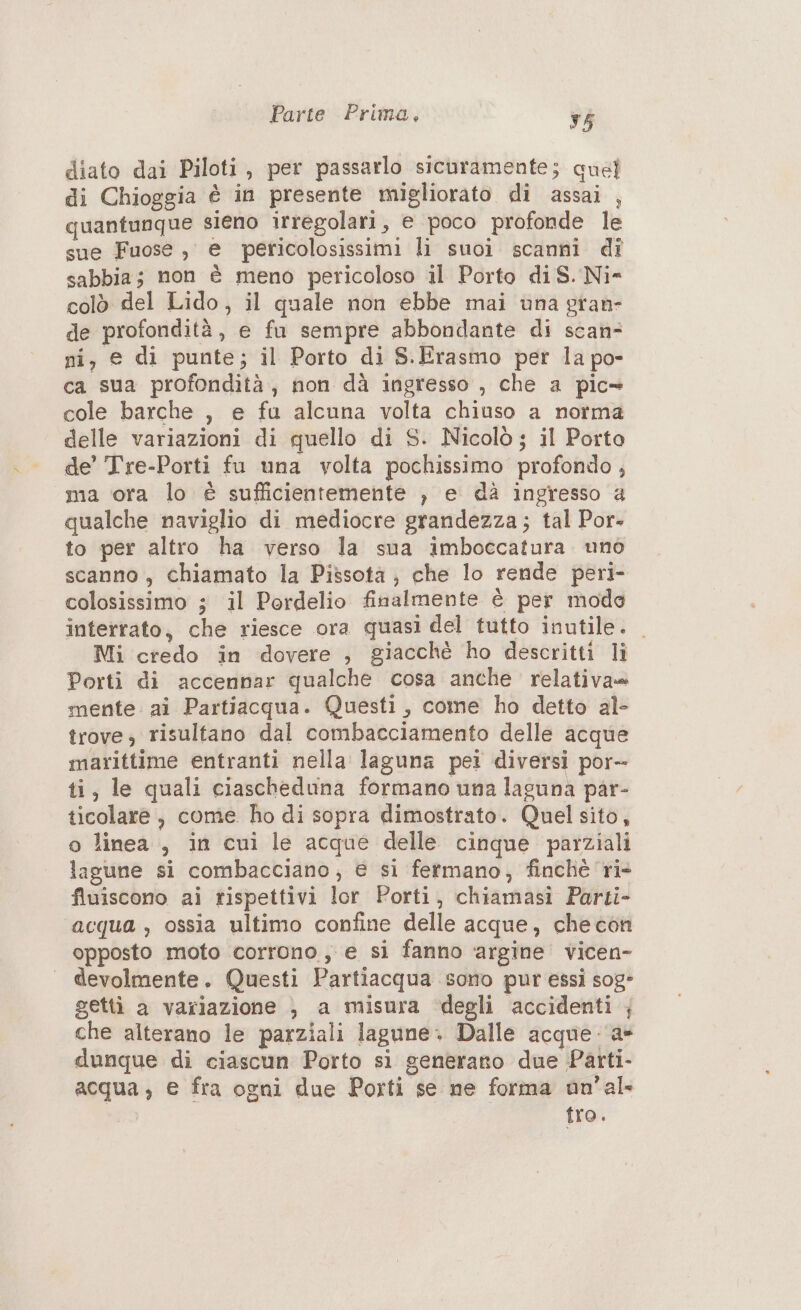 diato dai Piloti, per passarlo sicuramente; quel di Chioggia è in presente migliorato di assai , quantunque sieno irregolari, e poco profonde le sue Fuose , e pericolosissimi li suoi scanni di sabbia; non è meno pericoloso il Porto diS. Ni- colò del Lido, il quale non ebbe mai una gran- de profondità, e fu sempre abbondante di scan= ni, e di punte; il Porto di S.Erasmo per la po- ca sua profondità, non dà ingresso , che a pic» cole barche , e fu alcuna volta chiuso a norma delle variazioni di quello di S. Nicolò ; il Porto de’ Tre-Porti fu una volta pochissimo profondo , ma ora lo è sufficientemente , e dà ingresso a qualche naviglio di mediocre grandezza; tal Por- to per altro ha verso la sua imboccatura uno scanno, chiamato la Pissotà ; che lo rende peri- colosissimo ; il Pordelio finalmente è per modo interrato, che riesce ora quasi del tutto inutile. Mi credo in dovere , giacchè ho descritti li Porti di accennar qualche cosa anche relativa mente ai Partiacqua. Questi, come ho detto al- trove, risultano dal combacciamento delle acque marittime entranti nella laguna pei diversi por- ti; le quali ciascheduna formano una laguna par- ticolare, come ho di sopra dimostrato. Quel sito, o linea, in cui le acque delle cinque parziali lagune si combacciano; e si fermano, finchè ‘ri- finiscono ai rispettivi lor Porti, chiamasi Parti- acqua , ossia ultimo confine delle acque, checon opposto moto corrono, e si fanno ‘argine vicen- devolmente. Questi Partiacqua sono pur essi sog» getti a variazione , a misura degli accidenti ; che alterano le parziali lagune. Dalle acque -‘a» dunque di ciascun Porto si generano due Parti- acqua; e fra ogni due Porti se ne forma un'al- tro.