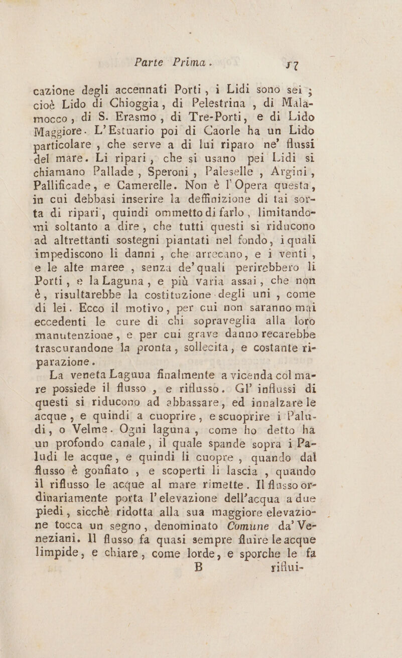 cazione degli accennati Porti, i Lidi sono sei ; cioè Lido di Chioggia, di Pelestrina , di Mala- mocco , di S. Erasmo, di Tre-Porti, e di Lido Maggiore - L’Estuario poi di Caorle ha un Lido articolare , che serve a di lui riparo ne’ flussi del mare. Li ripari, che si usano pei Lidi si chiamano Pallade , Speroni , Paleselle , Argini, Pallificade, e Camerelle. Non è l'Opera questa, in cui debbasi inserire ia deffinizione di tai sor- ta di ripari, quindi ommettodi farlo, limitando» mi soltanto a dire, che tutti questi si riducono ad altrettanti sostegni piantati nel fondo, iquali impediscono li danni , che arrecano, e 1 venti, e le alte maree , senza de’quali perirebbero li Porti, e laLaguna, e più varia assai, che non è, risultarebbe la costituzione degli uni , come di lei. Ecco il motivo, per cui non saranno mai eccedenti le cure di chi sopraveglia alla loro manutenzione, e per cui grave danno recarebbe trascurandone la pronta, sollecita, e costante ri- parazione . La veneta Laguna finalmente a vicenda col ma» re possiede il flusso , e riflusso. Gl’’ influssi di questi si riducono ad abbassare, ed innalzare le acque , e quindi a cuoprire, escuoprire i Palu- di, o Velme. Ogni laguna, come ho detto ha un profondo canale, il quale spande sopra i Pa- ludi le acque, e quindi li cuopre , quando dal flusso è gonfiato , e scoperti li lascia , quando il riflusso le acque al mare rimette. Il flusso òr- dinariamente porta l'elevazione dell’acqua a due piedi, sicchè ridotta alla sua maggiore elevazio- ne tocca un segno, denominato Comune da’ Ve- neziani. ll flusso fa quasi sempre fluire le acque limpide, e chiare, come lorde, e sporche le fa rifiui-