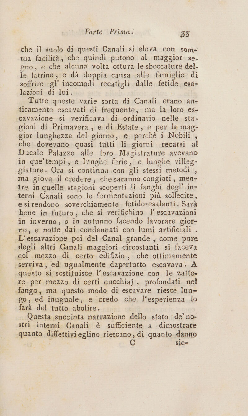 che il suolo di questi Canali si eleva con som» ma facilità, che quindi putono al maggior se. gno, e che alcuna volta ottura le sboccature del. le latrine, e dà doppia causa alle famiglie di soffrire gl’ incomodi recatigli dalle fetide. esa- lazioni di lui. Tutte queste varie sorta di Canali erano an- ticamente escavati di frequente, ma la loro es- cavazione si verificava di ordinario nelle sta- gioni di Primavera, e di Estate, e per la mag. gior lunghezza del giorno, e perchè i Nobili , che dovevano quasi tutti li giorni recarsi al Ducale Palazzo alle loro Magistrature avevano in que tempi, e lunghe ferie, e lunghe villeg- giature. Ora si continua con gli stessi metodi , ma giova. .il credere, che saranno cangiati, men- tre in quelle stagioni scoperti li fanghi degl’ in» terni Canali sono le fermentazioni più sollecite, e sirendono soverchiamente fetido-esalanti. Sarà bene in futuro, che si verifichino Il’ escavazioni in inverno, o in autunno facendo lavorare gior- no, e notte dai condannati con lumi artificiali . L'escavazione poi del Canal grande , come pure degli altri Ganali maggiori circostanti si faceva col mezzo di certo edifizio, che ottimamente «serviva, ed ugualmente dapertutto escavava. A questo sì sostituisce l’escavazione con le zatte» re per mezzo di certi cucchiaj , profondati nel fango, ma questo modo di escavare riesce lun= go, ed inuguale, e credo che l’esperienza lo farà del tutto abolire. | Questa succinta narrazione dello stato ‘de’ no- strì interni Canali è sufficiente a dimostrare quanto diffettivieglino riescano, di quanto danno sie-