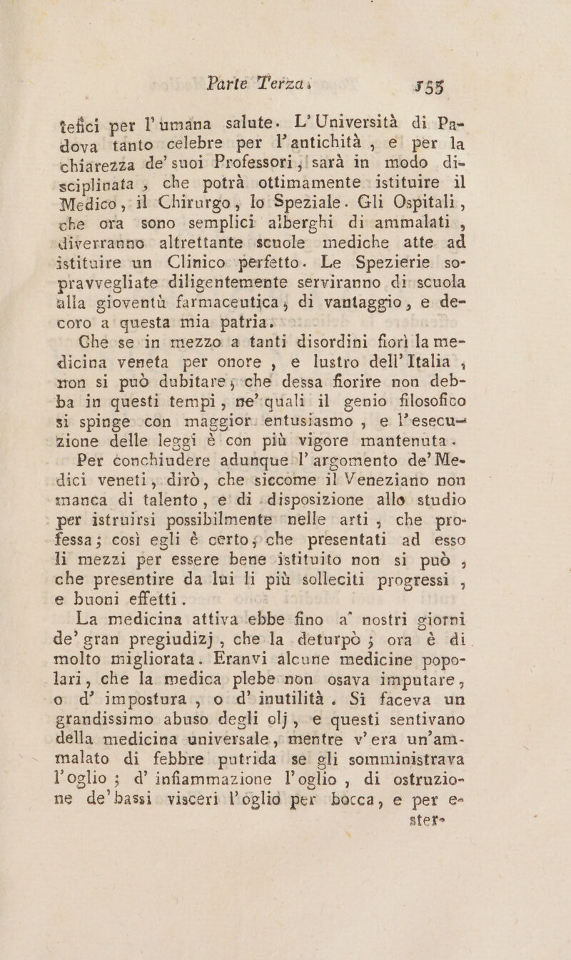 tefici per l’iumana salute. L'Università di Pa- dova tanto celebre per l’antichità , e per la chiarezza de’ suoi Professori;!sarà in modo di- sciplinata | che potrà ottimamente istituire il Medico ,; il Chirurgo; lo Speziale. Gli Ospitali, che ora sono semplici alberghi di ammalati , diverranno altrettante senole mediche atte. ad istituire un Clinico perfetto. Le Spezierie so- pravvegliate diligentemente serviranno di scuola alla gioventù farmaceutica; di vantaggio, e de- coro a questa mia. patria... Ghe se in mezzo a tanti disordini fiorì la me- dicina veneta per onore , e lustro dell’Italia , mon si può dubitare; che dessa fiorire non deb- ba in questi tempi, me” quali il genio filosofico si spinge con maggior. entusiasmo ; e l’esecu= zione delle leggi è con più vigore mantenuta - Per conchiundere adunque.l’ argomento de’ Me- dici veneti, dirò, che siccome il Veneziano non manca di talento, e di disposizione allo. studio per istruirsi possibilmente ‘nelle arti, che pro- fessa; così egli è certosche presentati ad esso li mezzi per essere bene istituito non si può ; che presentire da lui li più solleciti progressi , e buoni effetti. La medicina attiva ebbe fino a° nostri giorni de’ sran pregiudizj , che la .deturpò ; ora è di. molto migliorata. Eranvi alcune medicine popo- lari, che la medica plebe non osava imputare, «0 d’ impostura., o d’inutilità. Si faceva un grandissimo abuso degli olj, e questi sentivano della medicina universale, mentre v'era un’am- malato di febbre putrida se gli somministrava l’oglio ; d’ infiammazione l’oglio , di ostruzio- ne de’ bassi. visceri l’églio per bocca, e per e- sfere %