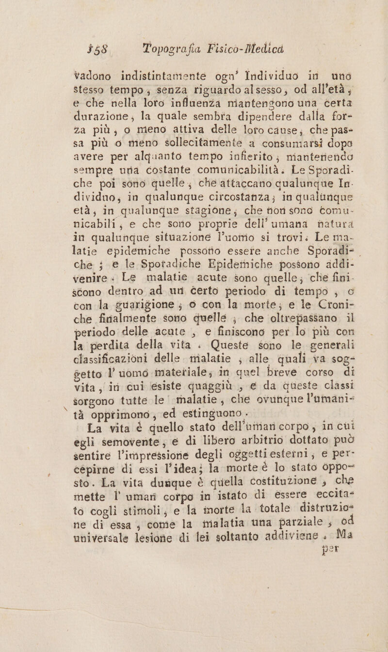 vadono indistintamiente ogn’ Individuo in uno stesso tempo; senza riguardo alsesso; od all’età, e che nella loro influenza miantengono una éerta durazione; la quale sembia dipendere dalla for- za più; o meno attiva delle loro cause; che pas» sa più o meno sollecitamente a consumarsi dopo avere per alquanto tempo infierito; mianteriendo sempre uria costante comunicabilità. Le Sporadi. che poi sono quelle che attaccano qualunque In- dividuo; in qualunque circostanza; in qualunque età; in qualunque stagione; che fiori sone tomu- nicabili, e che sono proprie dell’umana natura in qualunque situazione l’uotrio si trovi: Le ma- latie epidemiche possotto essere anche Sporadi=. — che i e le Spotadiche Epideihiche possono addi- venire « Le malatie acute sono quelle; che fini. scono dentro ad un Certo periodo di tempo ; o con la guarigione ; 6 con la morte; e le Croni- che finalmente sono quelle ; che oltrepassano il periodo delle acute , e finiscono per lo più con la perdita della vita . Queste sono le generali classificazioni delle. nialatie ; alle quali va sog- getto l’uomo imatetiale; in quel breve corso di vita, iri cui ‘(esiste quaggiù , e da queste classi sorgono tutte le' malatie, che ovunque l'amani- tà oppiimono,; ed estinguono . La vita è quello stato dell’uiriari corpo, in cui egli semovente; e di libero arbitrio dottato può sentire l’impressione degli oggettiesterni; e per- cepirne di essi l’ideaj la morte è lo stato oppo- sto. La vita durique è quella costituzione ; che mette l' umari cotpo in istato di essere eccita- to cogli stimoli; e la inorte la totale distruzio= ne di essa; come la malatia una parziale , od universale lesione di lei soltanto addiviene . Ma