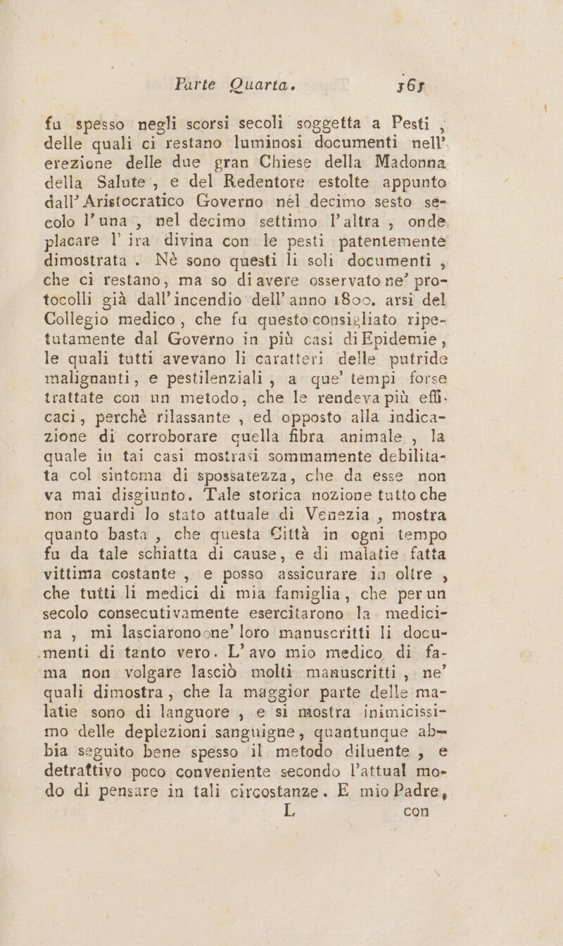 fu spesso negli scorsi secoli soggetta a Pesti , delle quali ci restano luminosi documenti nell’ erezione delle due gran Chiese della Madonna della Salute , e del Redentore estolte appunto dall’ Aristocratico Governo nél decimo sesto se- colo l'una, nel decimo settimo l’altra, onde placare l’ ira divina con le pesti patentemente dimostrata . Nè sono questi li soli documenti 4 che ci restano, ma so diavere osservato ne’ pro- tocolli già dall incendio dell’anno 1800. arsi del Collegio medico, che fa questo consigliato ripe- tutamente dal Governo in più casi diEpidemie, le quali tutti avevano li caratteri de ile putride malignanti, e pestilenziali , a que’ tempi forse trattate con un metodo, Fhaii/sendena più efli. caci, perchè rilassante , ed opposto alla indica- zione di corroborare cuella fibra animale , la quale iu tai casì mostrasi sommamente debilita- ta col sintoma di spossatezza, che da esse non va mai disgiunto. Tale storica nozione tutto che non guardi lo stato attuale di Venezia , mostra quanto basta, che questa Città in ogni tempo fu da tale schiatta di cause, e di malatie. fatta vittima costante , e posso assicurare in oltre , che tutti li medici di mia famiglia, che perun secolo consecutivamente esercitarono la. medici- na, mi lasciaronosne’' loro manuscritti li docu- «menti di tanto vero. L’avo mio medico di fa- ma non volgare lasciò molti manuscritti, ne’ quali dimostra, che la maggior parte delle ma- latie sono di languore , e si mostra inimicissi- mo delle deplezioni sanguigne, quantunque ab= bia seguito bene spesso il metodo diluente , e detraftivo poco conveniente secondo l’attual mo- do di pensare in tali circostanze. E mio Padre, L con