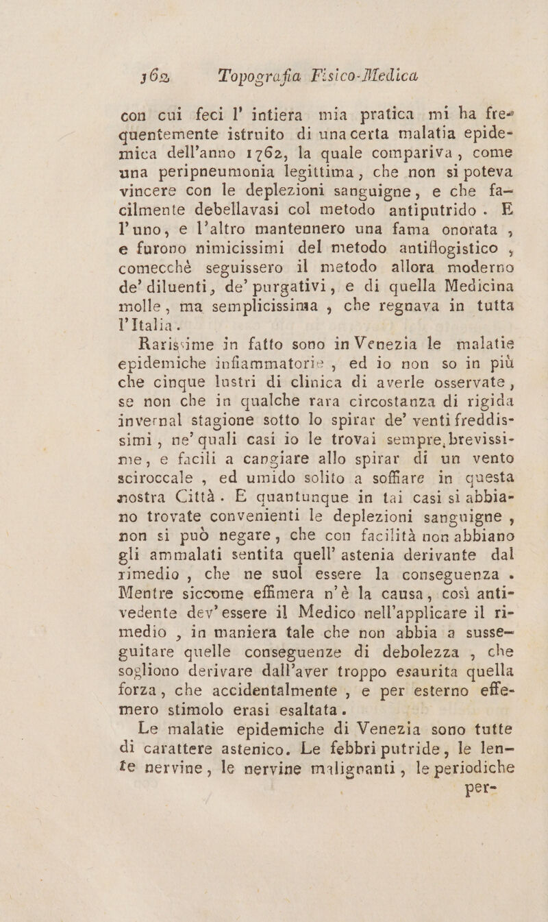 con cui feci l’ intiera mia pratica mi ha free quentemente istruito di unacerta malatia epide- mica dell’anno 1762, la quale compariva, come una peripneumonia legittima, che non sì poteva vincere con le deplezioni sanguigne, e che fa- cilmente debellavasi col metodo antiputrido . E l’uno, e l’altro mantennero una fama onorata , e furono nimicissimi del metodo antiflogistico , comecchè seguissero il metodo allora moderno de’ diluenti, de’ purgativi, e di quella Medicina molle, ma semplicissima , che regnava in tutta Li Rtatipao | | Rarissime in fatto sono in Venezia le malatie epidemiche infiammatorie , ed io non so in più che cinque lustri di clinica di averle osservate, se non che in qualche rara circostanza di rigida invernal stagione sotto lo spitar de’ venti freddis- simi, ne’ quali casi io le trovai sempre, brevissi- me, e facili a cangiare allo spirar di un vento sciroccale , ed umido solito a soffiare in questa nostra Città. E quantunque in tai casi si abbia- no trovate convenienti le deplezioni sanguigne , non si può negare, che con facilità non abbiano gli ammalati sentita quell’ astenia derivante dal rimedio , che ne suol essere la conseguenza + Mentre siccome effimera n'è la causa, così anti» vedente dev’ essere il Medico nell’applicare il ri- medio , in maniera tale che non abbia a susse- guitare quelle conseguenze di debolezza , che sogliono derivare dall’aver troppo esaurita quella forza, che accidentalmente , e per esterno effe- mero stimolo erasi esaltata. | Le malatie epidemiche di Venezia sono tutte di carattere astenico. Le febbri putride, le len- te nervine, le nervine maligranti, le periodiche