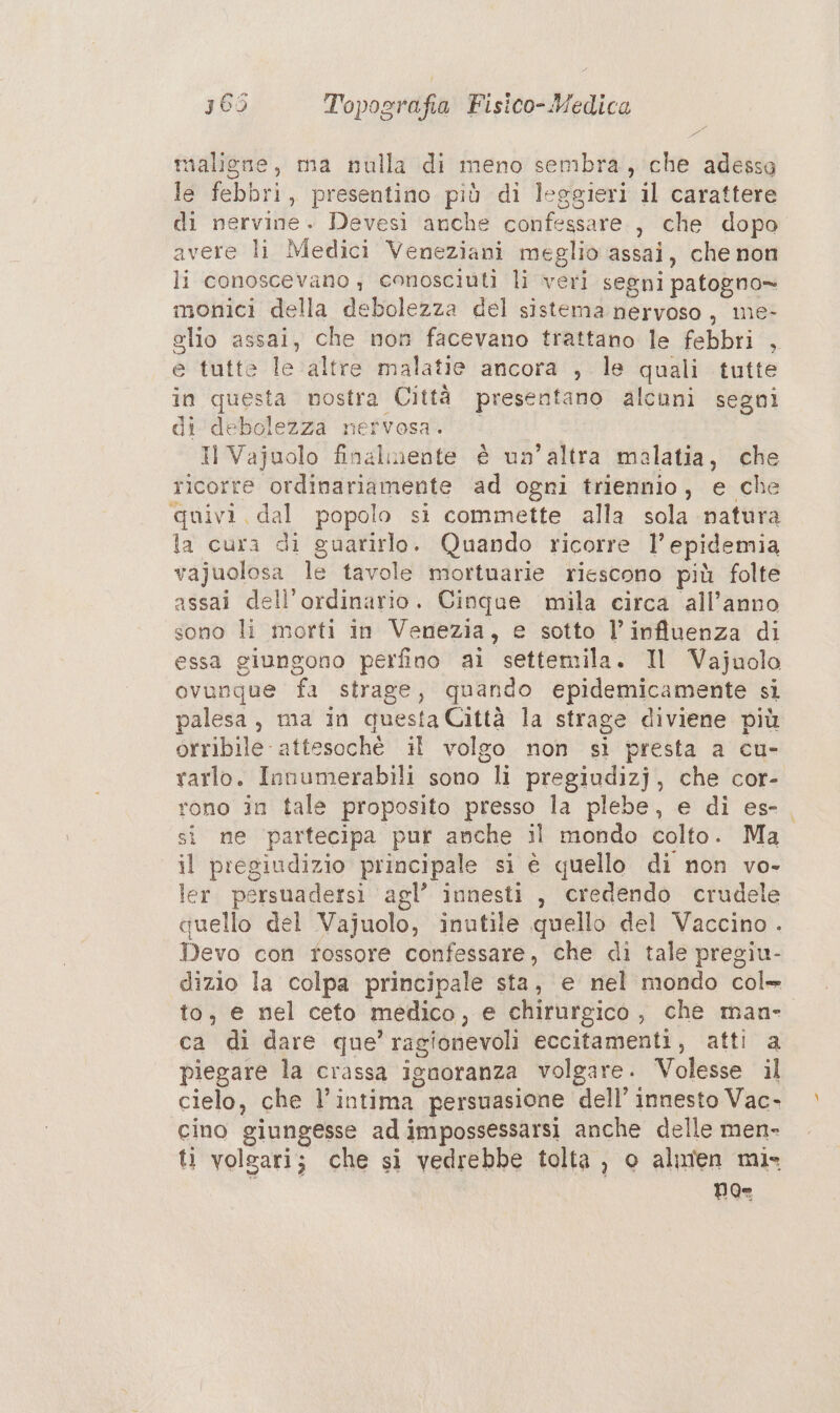 maligne, ma nulla di meno sembra, che adessa le febbri, presentino più di leggieri il carattere di nervine. Devesi anche confessare, che dopo avere li Medici Veneziani meglio assai, che non li conoscevano, conosciuti li veri segni patogno» monici della debolezza del sistema nervoso, me- elio assai, che non facevano trattano le febbri , e tutte le altre malatie ancora , le quali tutte in questa nostra Città presentano alcuni segni di-debolezza nefvosa. Il Vajuolo finalmente è un’altra malatia, che ricorre ordinariamente ‘ad ogri triennio, e che quivi, dal popolo si commette alla sola natura la cura di guarirlo. Quando ricorre 1’ epidemia vajuolosa le tavole mortnarie riescono più folte assai dell'ordinario. Cinque mila circa all’anno sono li morti in Venezia, e sotto l'influenza di essa giungono perfino ai settemila. Il Vajuolo ovunque fa strage, quando epidemicamente si palesa, ma in questa Città la strage diviene più orribile attesochè il volgo non si presta a cu- rarlo. Innumerabili sono li pregiudizj, che cor- rono în tale proposito presso la plebe, e di es-. si ne partecipa pur anche il mondo colto. Ma il pregiudizio principale si è quello di non vo- ler. persuadersi agl’ innesti , credendo crudele quello del Vajuolo, inutile quello del Vaccino. Devo con rossore confessare, che di tale pregiu- dizio la colpa principale sta, e nel mondo col» to, e nel ceto medico, e chirurgico, che man- ca di dare que’ ragionevoli eccitamenti, atti a piegare la crassa ignoranza volgare. Volesse il cielo, che l’intima persuasione dell’ innesto Vac- cino giungesse ad impossessarsi anche delle men- ti volgari; che si vedrebbe tolta , o almen mi» Poe