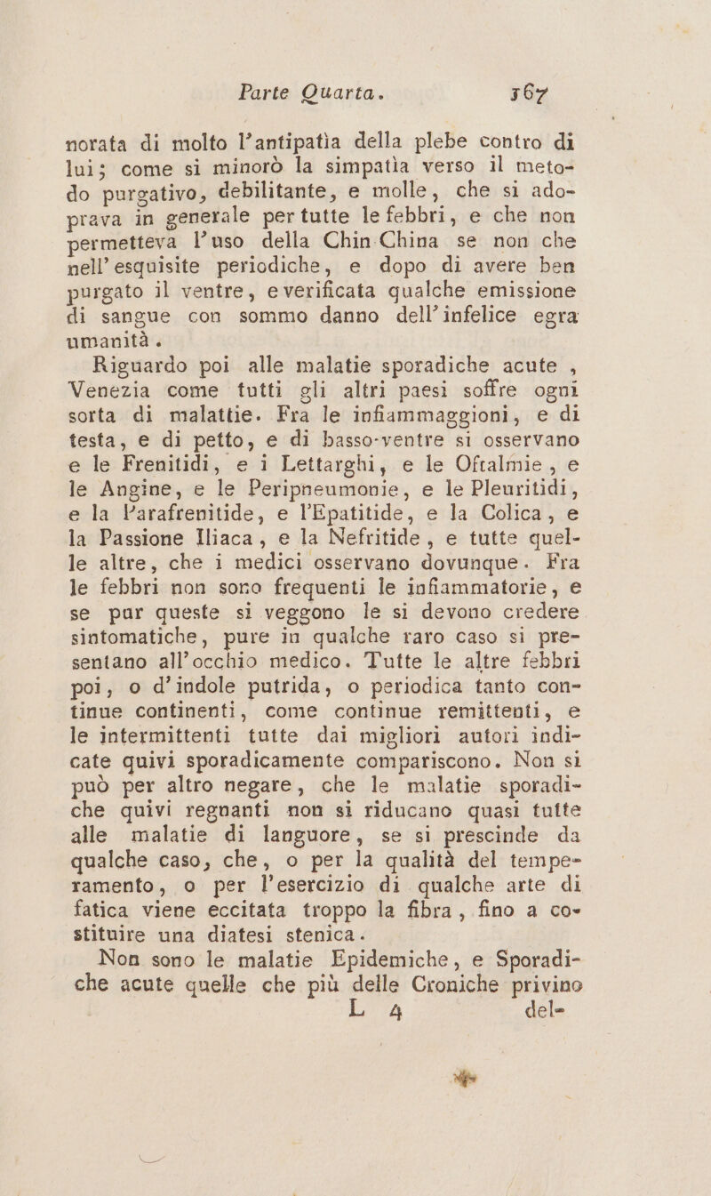 norata di molto l’antipatia della plebe contro di lui; come si minorò la simpatia verso il meto- do purgativo, debilitante, e molle, che si ado- prava in generale per tutte le febbri, e che non permetteva l’uso della Chin China se non che nell’ esquisite periodiche, e dopo di avere ben purgato il ventre, e verificata qualche emissione di sangue con sommo danno dell’infelice egra umanità . Riguardo poi alle malatie sporadiche acute , Venezia come tutti gli altri paesi soffre ogni sorta di malattie. Fra le infiammaggioni, e di testa, e di petto, e di basso-ventre si osservano e le Frenitidi, e i Lettarghi, e le Oftalmie, e le Angine, e le Peripneumovie, e le Pleuritidi, e la Varafrenitide, e l’Epatitide, e la Colica, e la Passione Iliaca, e la Nefritide, e tutte quel- le altre, che i medici osservano dovunque. Fra le febbri non sora frequenti le infiammatorie, e se pur queste si veggono le si devono credere sintomatiche, pure in qualche raro caso si pre- sentano all'occhio medico. Tutte le altre febbri poi, o d’indole putrida, o periodica tanto con- tinue continenti, come continue remittenti, e le intermittenti tutte dai migliori autori indi- cate quivi sporadicamente compariscono. Non sì può per altro negare, che le malatie sporadi- che quivi regnanti non si riducano quasi tufte alle malatie di languore, se si prescinde da qualche caso, che, o per la qualità del tempe- ramento, o per l’esercizio di qualche arte di fatica viene eccitata troppo la fibra, fino a co- stituire una diatesi stenica . Non sono le malatie Epidemiche, e Sporadi- che acute quelle che più delle Croniche privino 4 del