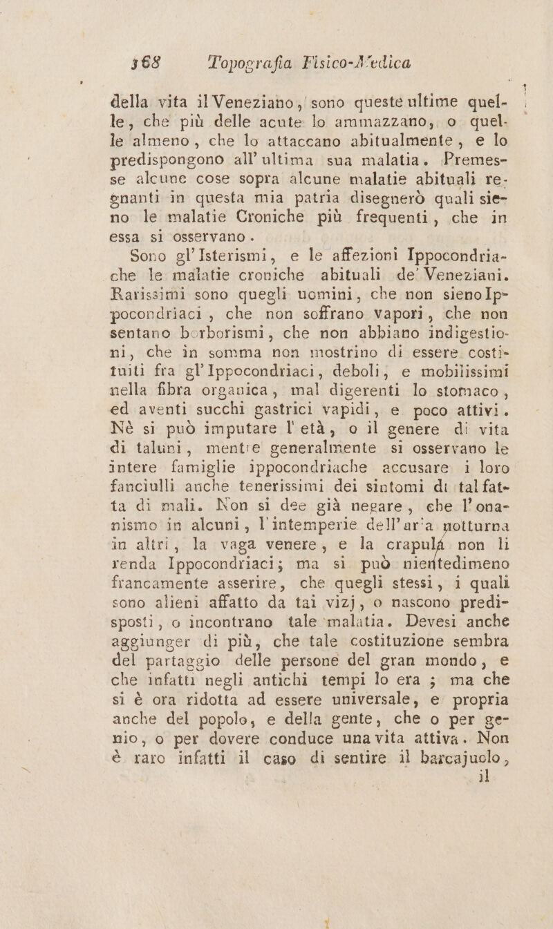 della vita il Veneziano, sono queste ultime quel- le, che più delle acute lo ammazzano; o. quel. le almeno, che lo attaccano abitualmente, e lo predispongono all’ ultima sua malatia. :Premes- se alcune cose sopra alcune malatie abituali re- gnanti in questa mia patria disegnerò quali sie- no le malatie Croniche più frequenti, che in essa sì osservano . Sono gl’ Isterismi, e le affezioni Ippocondria- «che le malatie croniche abituali de’ Veneziani. Rarissimi sono quegli uomini, che non sienoIp- pocondriaci , che non soffrano vapori, che non sentano borborismi, che non abbiano indigestio- ni, che în somma non mostrino di essere costi» tuiti fra gl’'Ippocondriaci, deboli, e mobilissimi nella fibra organica, mal digerenti lo stomaco, ed aventi succhi gastrici vapidi, e. poco attivi. Nè si può imputare l'età, o il genere di vita di taluni, mentre generalmente si osservano le intere. famiglie ippocondriache accusare i loro fanciulli anche tenerissimi dei sintomi di tal fat- ta di mali. Non si dee già negare, ehe l’ona- nismo in alcuni, l'intemperie dell’ar'a notturna in altri, la vaga venere, e la Alceo non li renda Ippocondriaci; ma si. può nientedimeno francamente asserire, che quegli stessi, i quali sono alieni affatto da tai vizj, o nascono predi- sposti, o incontrano tale :malaitia. Devesi anche aggiunger di più, che tale costituzione sembra del partaggio delle persone del gran mondo, e che infatti negli antichi tempi lo era ; ma che si è ora ridotta ad essere universale, e. propria anche del popolo, e della gente, che o per ge- nio, o per dovere conduce una vita attiva. Non è raro infatti il caso di sentire il barcajuolo, il