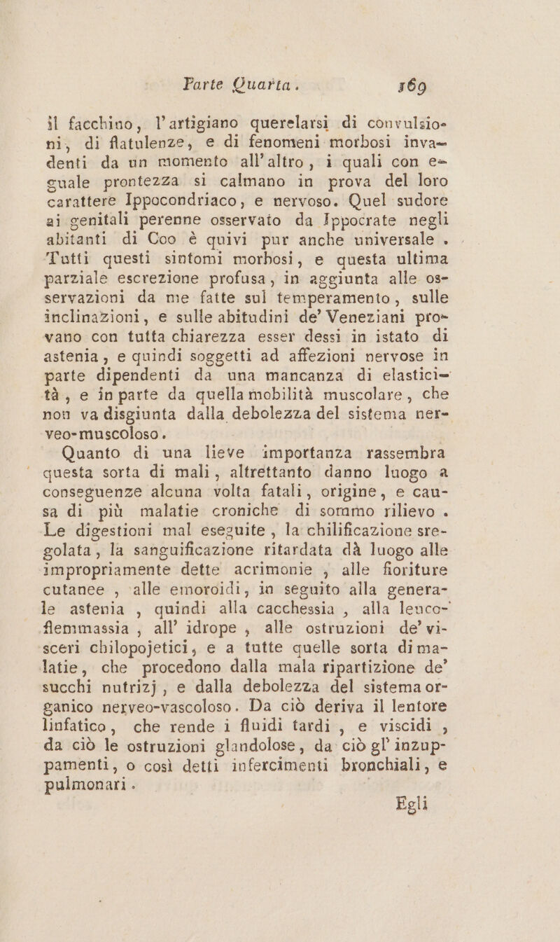 il facchino, l’artigiano querelarsi di convulsio= ni, di flatulenze, e di fenomeni morbosi inva= denti da un momento all’altro, i quali con e- cuale prontezza si calmano in prova del loro carattere Ippocondriaco, e nervoso. Quel sudore gi genitali perenne osservato da Ippocrate negli abitanti di Coo è quivi pur anche universale . Tutti questi sintomi morhosi, e questa ultima parziale escrezione profusa, in aggiunta alle 0s- servazioni da me fatte sul temperamento , sulle inclinazioni, e sulle abitudini de’ Veneziani pro» vano con tutta chiarezza esser dessi in istato di astenia, e quindi soggetti ad affezioni nervose in tà, e inparte da quella mobilità muscolare, che veo- muscoloso . Quanto di una lieve importanza rassembra questa sorta di mali, altrettanto danno luogo a conseguenze alcuna volta fatali, origine, e cau- sa di più malatie croniche di sommo rilievo . Le digestioni mal eseguite , la chilificazione sre- impropriamente dette acrimonie ; alle fioriture cutanee , ‘alle emoroidi, ia seguito alla genera- flemmassia , all’ idrope , alle ostruzioni de’ vi sceri chilopojetici; e a tutte quelle sorta dima- latie, che procedono dalla mala ripartizione de’ succhi nutrizj, e dalla debolezza del sistema or- ganico nerveo-vascoloso. Da ciò deriva il lentore linfatico, che rende i fluidi tardi , e viscidi , da ciò le ostruzioni glandolose, da. ciò gl’ inzup- pamenti, o così detti infercimenti bronchiali, e pulmonari . Egli \