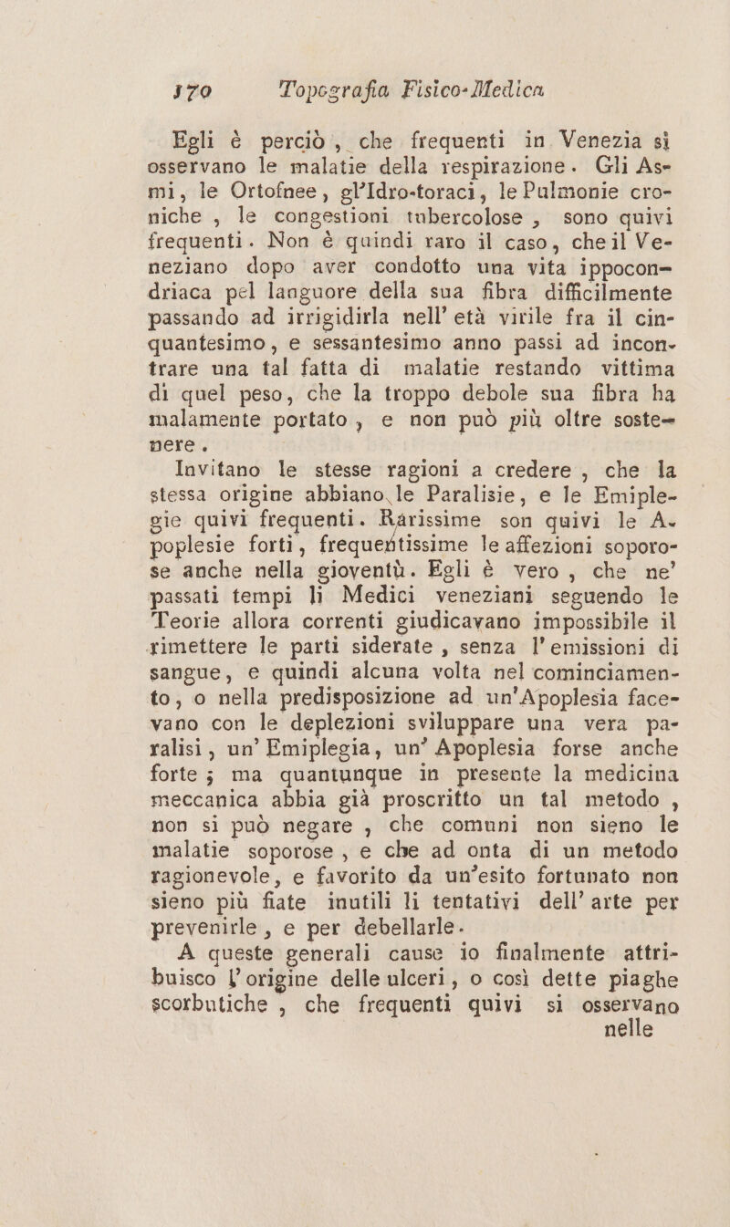 Egli è perciò, che frequenti in Venezia sì osservano le malatie della respirazione. Gli As- mi, le Ortofnee, gl’Idro-toraci, le Pulmonie cro- niche , le congestioni tubercolose , sono quivi frequenti. Non è quindi raro il caso, che il Ve- neziano dopo aver condotto una vita ippocon= driaca pel languore della sua fibra difficilmente passando ad irrigidirla nell’ età virile fra il cin- quantesimo , e sessantesimo anno passi ad incon. trare una tal fatta di malatie restando vittima di quel peso, che la troppo debole suna fibra ha malamente portato , e non può più oltre soste- nere. Invitano le stesse ragioni a credere , che la stessa origine abbiano le Paralisie, e le Emiple- gie quivi frequenti. sa son quivi le A. poplesie forti, frequertissime le affezioni soporo- se anche nella gioventù. Egli è vero, che ne’ passati tempi li Medici veneziani seguendo le Teorie allora correnti giudicavano impossibile il rimettere le parti siderate , senza l’emissioni di sangue, e quindi alcuna volta nel cominciamen- to, o nella predisposizione ad un'Apoplesia face- vano con le deplezioni sviluppare una vera pa- ralisi, un’ Emiplegia, un’ Apoplesia forse anche forte; ma quantunque in presente la medicina meccanica abbia già proscritto un tal metodo , non si può negare , che comuni non sieno le malatie soporose , e che ad onta di un metodo ragionevole, e favorito da un’esito fortunato non sieno più fiate inutili li tentativi dell’ arte per prevenirle, e per debellarle. A queste generali cause io finalmente attri- buisco L'origine delle ulceri, o così dette piaghe scorbutiche , che frequenti quivi si eo nelle