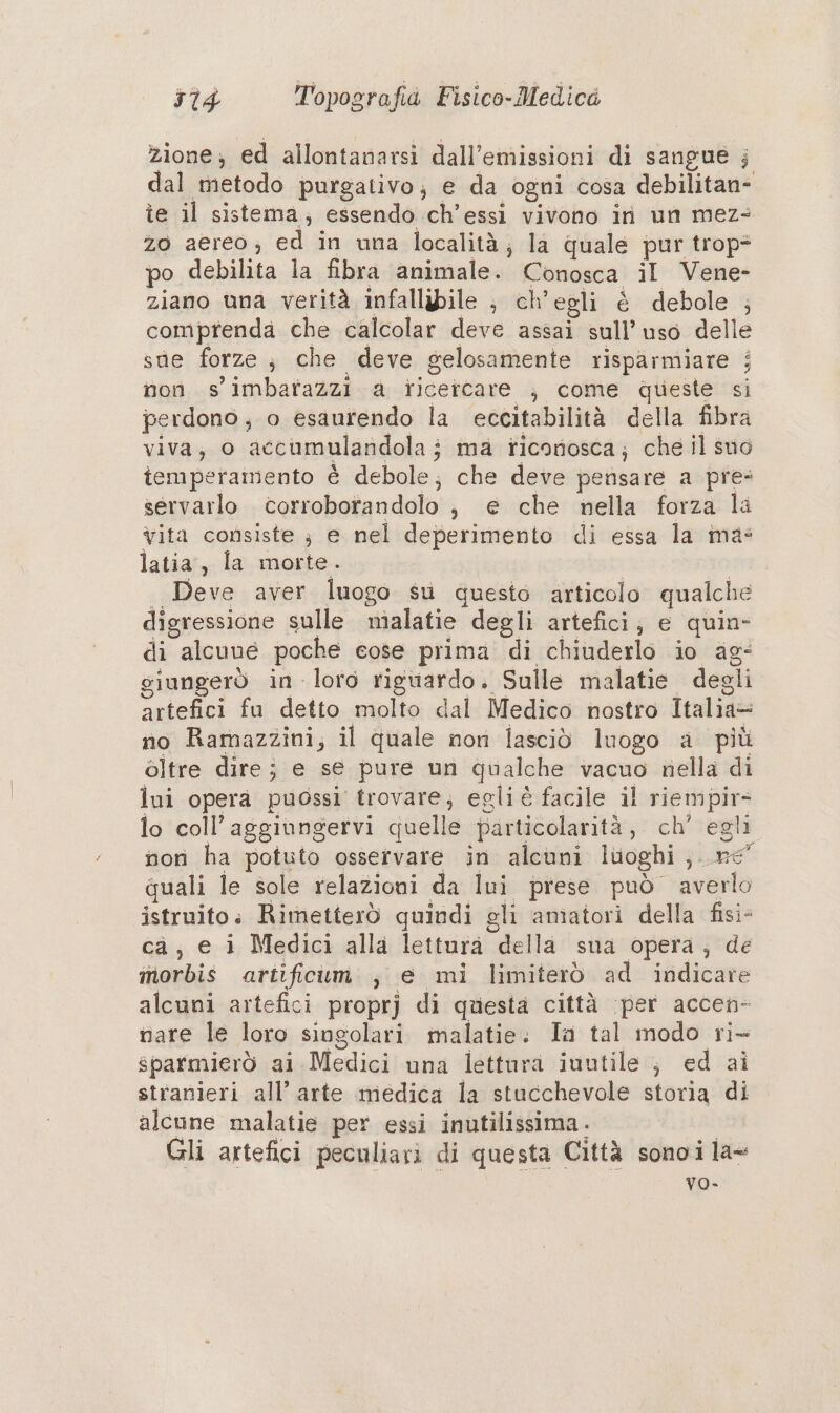 zione; ed allontanarsi dall’emissioni di sangue ; dal metodo purgativo; e da ogni cosa debilitan- îe il sistema; essendo ch’essi vivono iri un mez- zo aereo, ed in una località; la quale pur trop* po debilita la fibra animale. Conosca il Vene- ziano una verità infallibile ; ch’egli è debole ; comprenda che calcolar deve assai sull’ uso delle sue forze; che deve gelosamente risparmiare ; non s' imbartazzi a ricercare ; come queste si perdono, o esaurendo la eccitabilità della fibra viva, o accumulandolaj ma riconosca; che il suo iemperamento è debole; che deve pensare a pre- servarlo corroborandolo j, e che nella forza la Vita consiste ;} e nel deperimento di essa la ma: latia;;. la--morte.. | | Deve aver luogo su questo articolo qualche digressione sulle malatie degli artefici; e quin- di alcune poche cose prima di chiuderlo io ag: giungerò in loro riguardo. Sulle malatie degli artefici fu detto molto dal Medico nostro Italia= no Ramazzini; il quale non lasciò luogo a più oltre dire; e se pure un qualche vacuo nella di lui opera puossi trovare; egliè facile il riempir- lo coll’aggiungervi quelle particolarità, ch’ egli non ha potuto osservare in alcuni luoghi ;..re° quali le sole relazioni da lui prese può averlo istruito: Rimetterò quindi gli amatori della fisi- ca; e i Medici alla lettura della sua opera, de inorbis artificum., e mi limiterò ad indicare alcuni artefici propr] di questa città (per accen- nare le loro singolari malatie. Ta tal modo ri- sparmierò ai Medici una lettura iuutile ; ed ai stranieri all’ arte medica la stucchevole storia di alcune malatie per essi inutilissima - Gli artefici peculiari di questa Città sonoi la= vo-