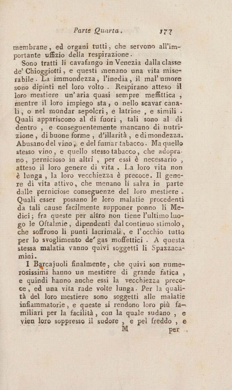 membrane, ed organi tutti, che servono all’im- portante uffizio della respirazione . Sono tratti Hi cavafango in Venezia dalla classe de’ Chioggiotti, e questi menano una vita mise- rabile. La immondezza, l’inedia, il mal’ umore sono dipinti nel loro volto. Respirano atteso il loro mestiere un’aria quasi sempre meffittica , mentre il loro impiego sta, o nello scavar cana- li, o nel mondar sepolcri, e latrine , e simili . Quali appariscono al di fuori , tali sono al dì dentro , e conseguentemente mancano di nutri- zione, dibuone forme , d’illarità, e di mondezza. Abusano del vino; e del fumar tabacco. Ma quello stesso vino, e quello stesso tabacco, che adopra. no, pernicioso in altri , per essi è necessario , atteso il loro genere di vita. La loro vita non è lunga , la loro vecchiezza è precoce. Il gene- re di vita attivo, che menano li salva in parte dalle perniciose conseguenze del loro mestiere . Quali esser possano le loro malatie procedenti da tali cause facilmente supponer ponno li Me- dici; fra queste per altro non tiene l’ultimo luo- go le Oftalmie, dipendenti dal continuo stimolo, che soffrono li punti lacrimali,, e l'occhio tutto per lo svoglimento de’ gas moffettici . A questa stessa malatia vanno quivi soggetti li Spazzaca- mini. I Barcajuoli finalmente, che quivi son nume- rosissimi hanno un mestiere di grande fatica , e quindi hanno anche essi la vecchiezza preco- ce, ed una vita rade volte lunga. Per la quali» tà del loro mestiere sono soggetti alle malatie infiammatorie , e queste si rendono loro più fa- miliari per la facilità, con la quale sudano , e vien loro soppresso il sudore , e pel freddo , e - Per -,
