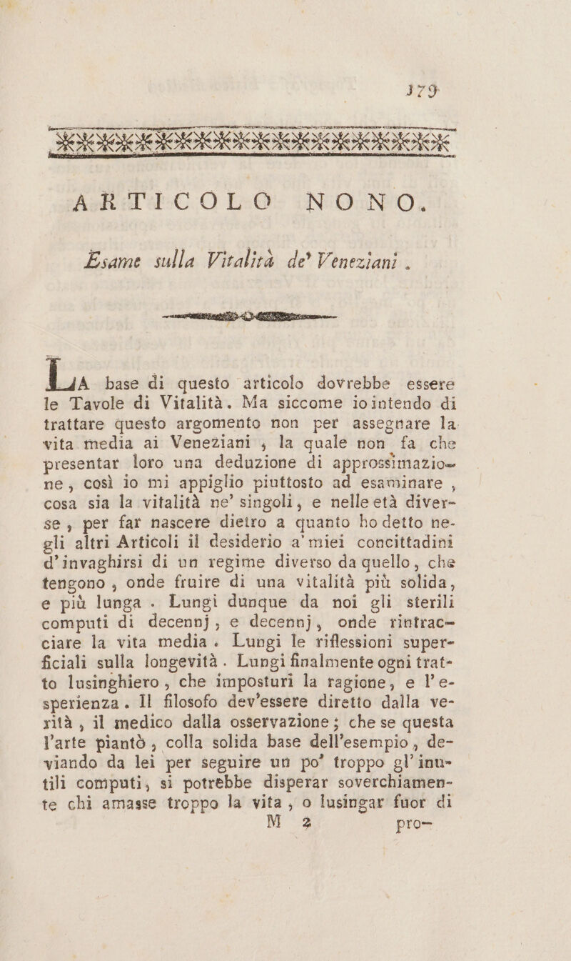ESTFIITITCIITTITT 007 Asl CO LO INDUNO, Esame sulla Vitalità de? Veneziani . La base di questo articolo dovrebbe essere le Tavole di Vitalità. Ma siccome iointendo di trattare questo argomento non per assegnare la. vita media ai Veneziani ; la quale non fa che presentar loro una deduzione di approssimazio» ne, così io mi appiglio piuttosto ad esaminare , cosa sia la vitalità ne’ singoli, e nelle età diver- se , per far nascere dieiro a quanto ho detto ne- gli altri Articoli il desiderio a' miei concittadini d’invaghirsi di un regime diverso da quello, che tengono , onde fruire di una vitalità più solida, e più lunga . Lungi dunque da noi gli sterili computi di decennj, e decennj, onde rintrac- ciare la vita media. Lungi le riflessioni super- ficiali sulla longevità . Lungi finalmente ogni trat- to lusinghiero , che imposturi la ragione, e l’e- sperienza . Il filosofo dev'essere diretto dalla ve- rità , il medico dalla osservazione; che se questa l’arte piantò ; colla solida base dell’esempio , de- viando da lei pet seguire un po’ troppo gl’ int» tili computi; si potrebbe disperar soverchiamen- te chi amasse troppo la vita, o lusingar fuor di M 2 pro-