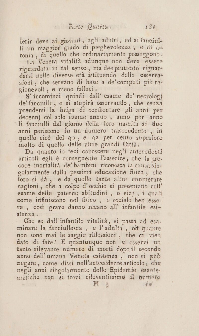 fetir deve ai giovani, agli adulti, ed ai fanciul» li un maggior grado di pieghevolezza , e di a+ tonìa , di quello che ordinariamente posseggono . La Veneta vitalità adunque non deve essere riguardata in tal senso, ma dee piuttosto riguars darsi nelle diverse età istituendo delle osserva» zioni; che servano di base a de’computi più ra- gionevoli; e meno fallaci. S° incominci quindi dall’ esame de’ necrologj de’ fanciulli, e si stupirà osservando, che senza prendersi la briga di confrontare gli anni pet decennj col solo esame annuo , anno per anno li fanciulli dal giorno della loro nascita ai due anni periscono in iùn nurnero trascendente , it quello cioè del 40 , e 42 per cento superiore molto di quello delle altre grandi Città. Da quanto io feci conoscere negli antecedenti articoli egli è conseguente l’asserire, che la pre: coce imortalità de’ bambini riconosca la causa sin> golarmente dalla pessima educazione fisica ; che loro si dè, e da quelle tante altre enumerate cagioni, che a colpo d’occhio si presentato coll’ esame delle paterne abitudini , o vizj , i quali come irifluiscono nel fisico ; e sociale ben esse- re , così grave danno recano all’ infantile esi= stenza. Che se dall’infantile vitalità, si passa ad esa- minare la fanciullesca , e l’adulta , olf quante non sono mai le saggie riflessioni , che ci vien dato di fare! E quantunque nof si osservi un tanto rilevante numero di morti dopo il secondo anno dell’umana Veneta esistenza , non si può negate, come dissi nell’autecedente articolo; che negli anni singolarmente delle Epidernie esante. matiche non si trovi rilevantissimo il pumicio Moa de