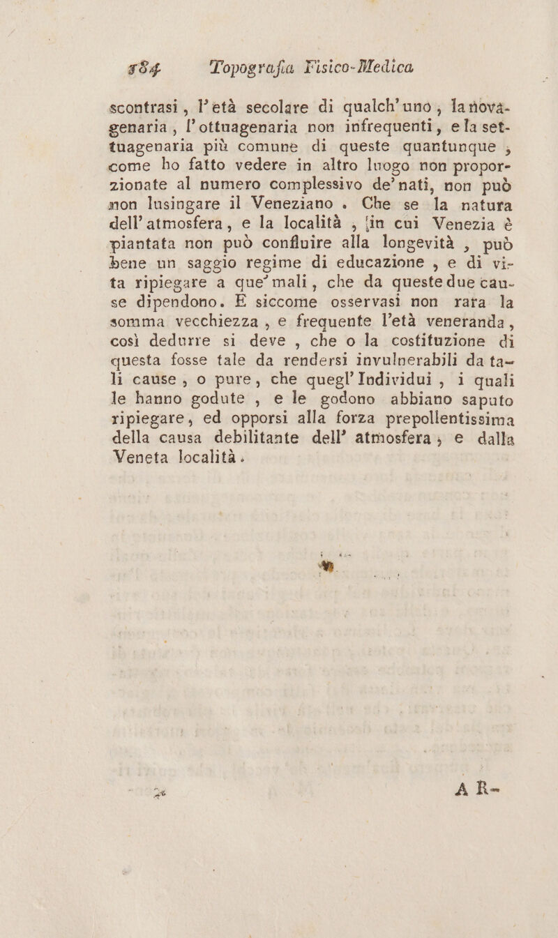scontrasi, l’età secolare di qualch'uno ; lariova- genaria, l’ottuagenaria non infrequenti, ela set- tuagenaria più comune di queste quantunque , come ho fatto vedere in altro luogo non propor- zionate al numero complessivo de’ nati, non può non lusingare il Veneziano . Che se la natura dell’ atmosfera, e la località ; {in cui Venezia è piantata non può confluire alla longevità , può bene un saggio regime di educazione , e di vi- ta ripiegare a que’ mali, che da queste due cau- se dipendono. E siccome osservasi non rata la somma vecchiezza , e frequente l’età veneranda, così dedurre si deve , che o la costituzione di questa fosse tale da rendersi invulnerabili da ta- li cause , o pure, che quegl’Individui, i quali le hanno godute , e le godono abbiano saputo ripiegare, ed opporsi alla forza prepollentissima della causa debilitante dell’ atmosfera; e dalla Veneta località. “ A R-